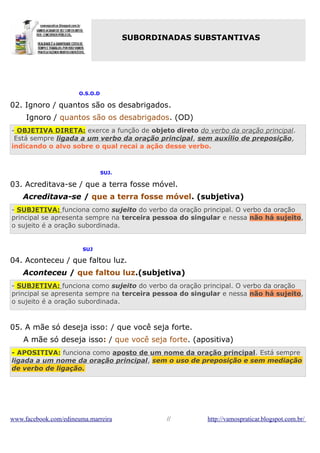 SUBORDINADAS SUBSTANTIVAS

O.S.O.D

02. Ignoro / quantos são os desabrigados.
Ignoro / quantos são os desabrigados. (OD)
- OBJETIVA DIRETA: exerce a função de objeto direto do verbo da oração principal.
Está sempre ligada a um verbo da oração principal, sem auxílio de preposição,
indicando o alvo sobre o qual recai a ação desse verbo.

SUJ.

03. Acreditava-se / que a terra fosse móvel.
Acreditava-se / que a terra fosse móvel. (subjetiva)
- SUBJETIVA: funciona como sujeito do verbo da oração principal. O verbo da oração
principal se apresenta sempre na terceira pessoa do singular e nessa não há sujeito,
o sujeito é a oração subordinada.

SUJ

04. Aconteceu / que faltou luz.
Aconteceu / que faltou luz.(subjetiva)
- SUBJETIVA: funciona como sujeito do verbo da oração principal. O verbo da oração
principal se apresenta sempre na terceira pessoa do singular e nessa não há sujeito,
o sujeito é a oração subordinada.

05. A mãe só deseja isso: / que você seja forte.
A mãe só deseja isso: / que você seja forte. (apositiva)
- APOSITIVA: funciona como aposto de um nome da oração principal. Está sempre
ligada a um nome da oração principal, sem o uso de preposição e sem mediação
de verbo de ligação.

www.facebook.com/edineuma.marreira

//

http://vamospraticar.blogspot.com.br/

 