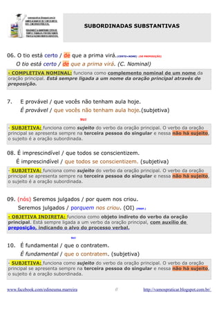 SUBORDINADAS SUBSTANTIVAS

06. O tio está certo / de que a prima virá.(CERTO=NOME) (DE PREPOSIÇÃO)
O tio está certo / de que a prima virá. (C. Nominal)
- COMPLETIVA NOMINAL: funciona como complemento nominal de um nome da
oração principal. Está sempre ligada a um nome da oração principal através de
preposição.

7.

E provável / que vocês não tenham aula hoje.
É provável / que vocês não tenham aula hoje.(subjetiva)
SUJ

- SUBJETIVA: funciona como sujeito do verbo da oração principal. O verbo da oração
principal se apresenta sempre na terceira pessoa do singular e nessa não há sujeito,
o sujeito é a oração subordinada.

08. É imprescindível / que todos se conscientizem.
É imprescindível / que todos se conscientizem. (subjetiva)
- SUBJETIVA: funciona como sujeito do verbo da oração principal. O verbo da oração
principal se apresenta sempre na terceira pessoa do singular e nessa não há sujeito,
o sujeito é a oração subordinada.

09. (nós) Seremos julgados / por quem nos criou.
Seremos julgados / porquem nos criou. (OI)

(PREP.)

- OBJETIVA INDIRETA: funciona como objeto indireto do verbo da oração
principal. Está sempre ligada a um verbo da oração principal, com auxílio de
preposição, indicando o alvo do processo verbal.
SUJ

10. É fundamental / que o contratem.
É fundamental / que o contratem. (subjetiva)
- SUBJETIVA: funciona como sujeito do verbo da oração principal. O verbo da oração
principal se apresenta sempre na terceira pessoa do singular e nessa não há sujeito,
o sujeito é a oração subordinada.
www.facebook.com/edineuma.marreira

//

http://vamospraticar.blogspot.com.br/

 