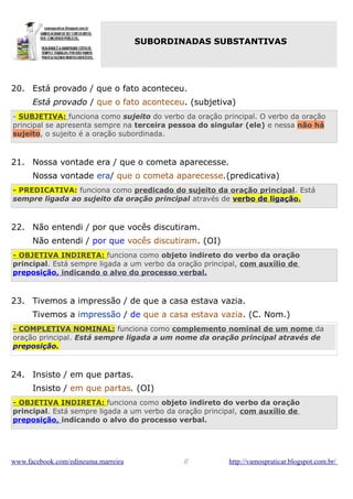 SUBORDINADAS SUBSTANTIVAS

20. Está provado / que o fato aconteceu.
Está provado / que o fato aconteceu. (subjetiva)
- SUBJETIVA: funciona como sujeito do verbo da oração principal. O verbo da oração
principal se apresenta sempre na terceira pessoa do singular (ele) e nessa não há
sujeito, o sujeito é a oração subordinada.

21. Nossa vontade era / que o cometa aparecesse.
Nossa vontade era/ que o cometa aparecesse.(predicativa)
- PREDICATIVA: funciona como predicado do sujeito da oração principal. Está
sempre ligada ao sujeito da oração principal através de verbo de ligação.

22. Não entendi / por que vocês discutiram.
Não entendi / por que vocês discutiram. (OI)
- OBJETIVA INDIRETA: funciona como objeto indireto do verbo da oração
principal. Está sempre ligada a um verbo da oração principal, com auxílio de
preposição, indicando o alvo do processo verbal.

23. Tivemos a impressão / de que a casa estava vazia.
Tivemos a impressão / de que a casa estava vazia. (C. Nom.)
- COMPLETIVA NOMINAL: funciona como complemento nominal de um nome da
oração principal. Está sempre ligada a um nome da oração principal através de
preposição.

24. Insisto / em que partas.
Insisto / em que partas. (OI)
- OBJETIVA INDIRETA: funciona como objeto indireto do verbo da oração
principal. Está sempre ligada a um verbo da oração principal, com auxílio de
preposição, indicando o alvo do processo verbal.

www.facebook.com/edineuma.marreira

//

http://vamospraticar.blogspot.com.br/

 