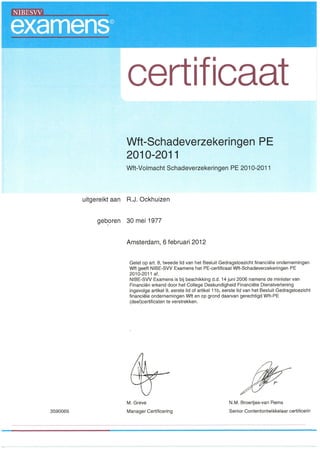 certificaat
Wft-Schadeverzekeringen PE
2010-2011
Wft-Volmacht Schadeverzekeringen PE 201 0-201 1
uitgereikt aan R.J. Ockhuizen
geboren 30 mei 1977
Amsterdam, 6 februari 2012
Gelet op art. 8, tweede lid van het Besluit Gedragstoezicht financiele ondernemingen
Wft geeft NIBE-SVV Examens het PE-certificaat Wft-Schadeverzekeringen PE
2010-2011 af.
NIBE-SVV Examens is bij beschikking d.d. 14 juni 2006 namens de minister van
Financier' erkend door het College Deskundigheid Financiele Dienstverlening
ingevolge artikel 9, eerste lid of artikel 11b, eerste lid van het Besluit Gedragstoezicht
financiele ondernemingen Wft en op grond daarvan gerechtigd Wft-PE
(deel)certificaten te verstrekken.
M. Greve
3590066 Manager Certificering
N.M. Broertjes-van Rems
Senior Contentontwikkelaar certificerin
 