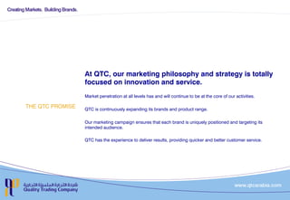 THE QTC PROMISE
At QTC, our marketing philosophy and strategy is totally
focused on innovation and service.
Market penetration at all levels has and will continue to be at the core of our activities.
QTC is continuously expanding its brands and product range.

Our marketing campaign ensures that each brand is uniquely positioned and targeting its
intended audience.
QTC has the experience to deliver results, providing quicker and better customer service.
 