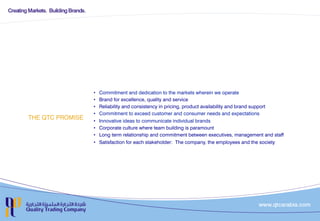 THE QTC PROMISE
•  Commitment and dedication to the markets wherein we operate
•  Brand for excellence, quality and service
•  Reliability and consistency in pricing, product availability and brand support
•  Commitment to exceed customer and consumer needs and expectations
•  Innovative ideas to communicate individual brands
•  Corporate culture where team building is paramount
•  Long term relationship and commitment between executives, management and staff
•  Satisfaction for each stakeholder: The company, the employees and the society
 