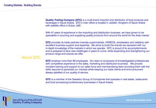About QTC
Quality Trading Company (QTC) is a multi-brand importer and distributor of food products and
beverages in Saudi Arabia. QTC’s main office is located in Jeddah, Kingdom of Saudi Arabia
with satellite office in Dubai, UAE.
With 47 years of experience in the importing and distribution business, we have grown to be
specialists in sourcing and supplying quality products from around the world for the Arab market.
QTC provides its trade partners (namely supermarkets, HORECA, wholesalers and retailers) with
excellent business support and expertise. We strive to build the brands we represent with our
in-depth knowledge of the markets in which we operate.QTC is proud of its accomplishments
and is prepared to face new challenges in years to come, while expanding and strengthening our
product range and brands we offer.
QTC employs more than 90 employees.Our team is composed of knowledgeable professionals
with competitive experience in the sales, marketing and distribution business. We provide
constant training and support to our sales force and merchandising team providing them with the
skills required to penetrate our markets while keeping our trade clients and end-consumers
always satisfied of our quality of service.
QTC is a member of the Taweelco Group of Companies that operates in real estate, restaurants
and food processing/confectionery businesses in Saudi Arabia.
 