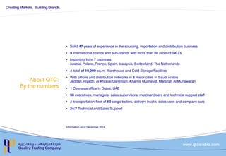 About QTC:
By the numbers
•  Solid 47 years of experience in the sourcing, importation and distribution business
•  9 international brands and sub-brands with more than 60 product SKU’s
•  Importing from 7 countries
Austria, Poland, France, Spain, Malaysia, Switzerland, The Netherlands
•  A total of 10,000 sq.m. Warehouse and Cold Storage Facilities
•  With offices and distribution networks in 6 major cities in Saudi Arabia
Jeddah, Riyadh, Al Khobar/Dammam, Khamis Mushsyat, Madinah Al Munawarah
•  1 Overseas office in Dubai, UAE
•  98 executives, managers, sales supervisors, merchandisers and technical support staff
•  A transportation fleet of 60 cargo trailers, delivery trucks, sales vans and company cars
•  24/7 Technical and Sales Support
Information as of December 2014
 