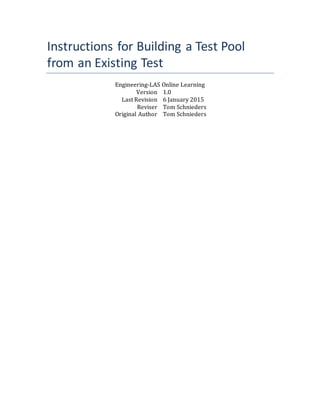 Instructions for Building a Test Pool
from an Existing Test
Engineering-LAS Online Learning
Version 1.0
Last Revision 6 January 2015
Reviser Tom Schnieders
Original Author Tom Schnieders
 