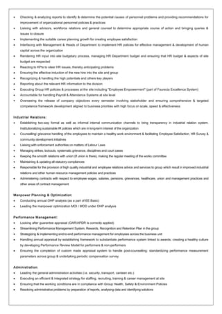 • Checking & analyzing reports to identify & determine the potential causes of personnel problems and providing recommendations for
improvement of organizational personnel policies & practices
• Liaising with advisors, workforce relations and general counsel to determine appropriate course of action and bringing queries &
issues to closure
• Implementing the suitable career planning growth for creating employee satisfaction
• Interfacing with Management & Heads of Department to implement HR policies for effective management & development of human
capital across the organization
• Rendering HR input into site budgetary process, managing HR Department budget and ensuring that HR budget & aspects of site
budget are respected
• Reacting to KPIs to steer HR issues, thereby anticipating problems
• Ensuring the effective induction of the new hire into the site and group
• Recognizing & handling the high potentials and others key players
• Reporting about the relevant HR information to the division
• Executing Group HR policies & processes at the site including "Employee Empowerment" (part of Faurecia Excellence System)
• Accountable for handling Payroll & Attendance Systems at site level
• Overseeing the release of company objectives every semester involving stakeholder and ensuring comprehensive & targeted
competence framework development aligned to business priorities with high focus on scale, speed & effectiveness
Industrial Relations:
• Establishing two-way formal as well as informal internal communication channels to bring transparency in industrial relation system.
Institutionalizing sustainable IR policies which are in long-term interest of the organization
• Counselling/ grievance handling of the employees to maintain a healthy work environment & facilitating Employee Satisfaction, HR Survey &
community development initiatives
• Liaising with enforcement authorities on matters of Labour Laws
• Managing strikes, lockouts, systematic grievance, disciplines and court cases
• Keeping the smooth relations with union (If union is there), making the regular meeting of the works committee
• Maintaining & updating all statutory compliances
• Responsible for the provision of high quality industrial and employee relations advice and services to group which result in improved industrial
relations and other human resource management policies and practices
• Administering contracts with respect to employee wages, salaries, pensions, grievances, healthcare, union and management practices and
other areas of contract management
Manpower Planning & Optimization:
• Conducting annual OHP analysis (as a part of EE Basic)
• Leading the manpower optimization MOI / MOD under OHP analysis
Performance Management:
• Looking after guarantee appraisal (OAR/APDR is correctly applied)
• Streamlining Performance Management System, Rewards, Recognition and Retention Plan in the group
• Strategizing & implementing end-to-end performance management for employees across the business unit
• Handling annual appraisal by establishing framework to substantiate performance system linked to awards; creating a healthy culture
by developing Performance Review Model for performers & non-performers
• Ensuring the completion of custom made appraisal system to handle post-counselling; standardizing performance measurement
parameters across group & undertaking periodic compensation survey
Administration:
• Leading the general administration activities (i.e. security, transport, canteen etc.)
• Executing an efficient & integrated strategy for staffing, recruiting, training & career management at site
• Ensuring that the working conditions are in compliance with Group Health, Safety & Environment Policies
• Resolving administrative problems by preparation of reports, analysing data and identifying solutions
 