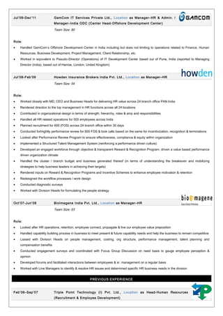 Jul’09-Dec’11 GamCom IT Services Private Ltd., Location as Manager–HR & Admin. /
Manager–India ODC (Center Head-Offshore Development Center)
Team Size: 80
Role:
• Handled GamCom’s Offshore Development Center in India including but does not limiting to operations related to Finance, Human
Resources, Business Development, Project Management, Client Relationship, etc.
• Worked in equivalent to Pseudo–Director (Operations) of IT Development Center based out of Pune, India (reported to Managing
Director (India), based out of Harrow, London, United Kingdom)
Jul’08-Feb’09 Howden Insurance Brokers India Pvt. Ltd., Location as Manager–HR
Team Size: 04
Role:
• Worked closely with MD, CEO and Business Heads for delivering HR value across 24 branch office PAN India
• Rendered direction to the top management in HR functions across all 24 locations
• Contributed in organizational design in terms of strength, hierarchy, roles & amp and responsibilities
• Handled all HR related operations for 500 employees across India
• Planned recruitment for 600 (FOS) across 24 branch office within 30 days
• Conducted fortnightly performance review for 600 FOS & took calls based on the same for incentivization, recognition & terminations
• Looked after Performance Review Program to ensure effectiveness, compliance & equity within organization
• Implemented a Structured Talent Management System (reinforcing a performance driven culture)
• Developed an engaged workforce through objective & transparent Reward & Recognition Program; driven a value based performance
driven organization climate
• Handled the cluster / branch budget and business generated thereof (in terms of understanding the breakeven and mobilizing
strategies to help business leaders in achieving their targets)
• Rendered inputs on Reward & Recognition Programs and Incentive Schemes to enhance employee motivation & retention
• Redesigned the workflow processes / work design
• Conducted diagnostic surveys
• Worked with Division Heads for formulating the people strategy
Oct’07-Jun’08 BioImagene India Pvt. Ltd., Location as Manager–HR
Team Size: 03
Role:
• Looked after HR operations, retention, employee connect, propagate & live our employee value preposition
• Handled capability building process in business to meet present & future capability needs and help the business to remain competitive
• Liaised with Division Heads on people management, costing, org structure, performance management, talent planning and
compensation benefits
• Conducted engagement surveys and coordinated with Focus Group Discussion on need basis to gauge employee perception &
opinion
• Developed forums and facilitated interactions between employees & sr. management on a regular basis
• Worked with Line Managers to identify & resolve HR issues and determined specific HR business needs in the division
PREVIOUS EXPERIENCE
Feb’06–Sep’07 Triple Point Technology (I) Pvt. Ltd., Location as Head-Human Resources
(Recruitment & Employee Development)
 