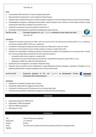 Team Size: 02
Role:
• Conceptualized HRD intervention to improve employee performance
• Recommended the organization for using a Designed Training Program
• Integrated newly revitalized training and monitored progression designed to maximize employee response, performance & knowledge
• Acknowledged for designing a challenging training program, thereby resulting in team members to achieve higher proficiency ratings
during periodic skills testing, evaluations and promotion scores
• Initiated the compensation survey and proposed increments for 07’
• Contributed in benchmarking the compensation & designing the salary structures
Feb’05–Jan’06 Persistent Systems Pvt. Ltd., Location as Member-Human Resources Staff
Team Size: 02
Highlights:
• Analysed the manpower requirement of 2 SBU`s with a the proven record of recruiting 56 junior positions (MTS-1 to 3 yr. experience)
and 24 senior positions (SMTS / ATM–4 yrs.+ experience)
• Contributed in revamping the existing recruitment procedure for 2 SBUs within a span of 2 months
• Implemented a new recruitment structure, thereby resulting in increase in monthly offer by 25%
• Undertook the responsibility of handling job posting and enhancing the visibility of the organization for sourcing the best in industry
from various job portals (Naukri, Monster-India & Jobs ahead) that resulted in:
o Increased the offer turnout through job – portals by 80%
o Appreciated for low cost hiring through job portal (Oct’05), coordinated 87 interviews & made 20 offers in 1 day
o Negotiated on 25000 free mailers from MonsterIndia.com
• Assisted the senior management in formulation of Relocation Policy
• Organised various recruitment events in Maharashtra / outside Maharashtra (Mumbai, Bangalore, Hyderabad, Ahmedabad, etc.) by
publishing advertisements in leading newspapers such as Times of India–Ascent
Jun’04-Jan’05 Endurance Systems (I) Pvt. Ltd., Location as Management Trainee
(Corporate–HR & Administration)
Highlights:
• Analysed the consolidated manpower data of 9 plants
• Successfully implemented the Suggestion Scheme Policy
• Contributed in launching various HR practices such as Corporate News Letter
• Undertook the responsibility of assisting the management in Biannual Performance Appraisal
TRAININGS
• Appreciative Enquiry from NHRD (Pune)
• Employability – NIPM (Aurangabad)
• ESIC from NIPM (Aurangabad)
• Interviewing for Talent
INTERNSHIP
Title: “Study of Performance Appraisal”
Organisation: J.K. Ansell Ltd.
Duration: 60 Days
Scope: The scope was to analyze the performance appraisal practices at management level.
Highlight:
 