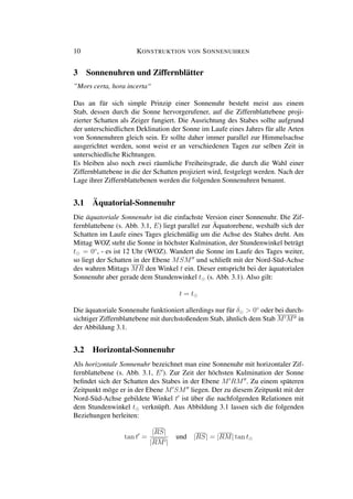 10 KONSTRUKTION VON SONNENUHREN
3 Sonnenuhren und Ziffernblätter
”Mors certa, hora incerta“
Das an für sich simple Prinzip einer Sonnenuhr besteht meist aus einem
Stab, dessen durch die Sonne hervorgerufener, auf die Ziffernblattebene proji-
zierter Schatten als Zeiger fungiert. Die Ausrichtung des Stabes sollte aufgrund
der unterschiedlichen Deklination der Sonne im Laufe eines Jahres für alle Arten
von Sonnenuhren gleich sein. Er sollte daher immer parallel zur Himmelsachse
ausgerichtet werden, sonst weist er an verschiedenen Tagen zur selben Zeit in
unterschiedliche Richtungen.
Es bleiben also noch zwei räumliche Freiheitsgrade, die durch die Wahl einer
Ziffernblattebene in die der Schatten projiziert wird, festgelegt werden. Nach der
Lage ihrer Ziffernblattebenen werden die folgenden Sonnenuhren benannt.
3.1 Äquatorial-Sonnenuhr
Die äquatoriale Sonnenuhr ist die einfachste Version einer Sonnenuhr. Die Zif-
fernblattebene (s. Abb. 3.1, E) liegt parallel zur Äquatorebene, weshalb sich der
Schatten im Laufe eines Tages gleichmäßig um die Achse des Stabes dreht. Am
Mittag WOZ steht die Sonne in höchster Kulmination, der Stundenwinkel beträgt
t = 0◦
, - es ist 12 Uhr (WOZ). Wandert die Sonne im Laufe des Tages weiter,
so liegt der Schatten in der Ebene MSM und schließt mit der Nord-Süd-Achse
des wahren Mittags MR den Winkel t ein. Dieser entspricht bei der äquatorialen
Sonnenuhr aber gerade dem Stundenwinkel t (s. Abb. 3.1). Also gilt:
t = t
Die äquatoriale Sonnenuhr funktioniert allerdings nur für δ > 0◦
oder bei durch-
sichtiger Ziffernblattebene mit durchstoßendem Stab, ähnlich dem Stab M M in
der Abbildung 3.1.
3.2 Horizontal-Sonnenuhr
Als horizontale Sonnenuhr bezeichnet man eine Sonnenuhr mit horizontaler Zif-
fernblattebene (s. Abb. 3.1, E ). Zur Zeit der höchsten Kulmination der Sonne
beﬁndet sich der Schatten des Stabes in der Ebene M RM . Zu einem späteren
Zeitpunkt möge er in der Ebene M SM liegen. Der zu diesem Zeitpunkt mit der
Nord-Süd-Achse gebildete Winkel t ist über die nachfolgenden Relationen mit
dem Stundenwinkel t verknüpft. Aus Abbildung 3.1 lassen sich die folgenden
Beziehungen herleiten:
tan t =
|RS|
|RM |
und |RS| = |RM| tan t
 