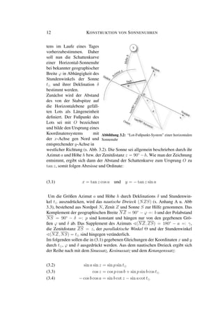 12 KONSTRUKTION VON SONNENUHREN
tens im Laufe eines Tages
vorherzubestimmen. Daher
soll nun die Schattenkurve
einer Horizontal-Sonnenuhr
bei bekannter geographischer
Breite ϕ in Abhängigkeit des
Stundenwinkels der Sonne
t und ihrer Deklination δ
bestimmt werden.
Zunächst wird der Abstand
des von der Stabspitze auf
die Horizontalebene gefäll-
ten Lots als Längeneinheit
deﬁniert. Der Fußpunkt des
Lots sei mit O bezeichnet
und bilde den Ursprung eines
Koordinatensystems mit
der x-Achse gen Nord und
y
x
O
Abbildung 3.2: “Lot-Fußpunkt-System” einer horizontalen
Sonnenuhr
entsprechender y-Achse in
westlicher Richtung (s. Abb. 3.2). Die Sonne sei allgemein beschrieben durch ihr
Azimut a und Höhe h bzw. der Zenitdistanz z = 90◦
−h. Wie man der Zeichnung
entnimmt, ergibt sich dann der Abstand der Schattenkurve zum Ursprung O zu
tan z, somit folgen Abzsisse und Ordinate:
(3.1) x = tan z cos a und y = − tan z sin a
Um die Größen Azimut a und Höhe h durch Deklinations δ und Stundenwin-
kel t auszudrücken, wird das nautische Dreieck (NZS) (s. Anhang A u. Abb
3.3), bestehend aus Nordpol N, Zenit Z und Sonne S zur Hilfe genommen. Das
Komplement der geographischen Breite NZ = 90◦
− ϕ =: b und der Polabstand
NS = 90◦
− δ =: p sind konstant und hängen nur von den gegebenen Grö-
ßen ϕ und δ ab. Das Supplement des Azimuts (NZ, ZS) = 180◦
− a =: γ,
die Zenitdistanz ZS = z, der parallaktische Winkel Θ und der Stundenwinkel
(NZ, NS) = t sind hingegen veränderlich.
Im folgenden sollen die in (3.1) gegebenen Gleichungen der Koordinaten x und y
durch t , ϕ und δ ausgedrückt werden. Aus dem nautischen Dreieck ergibt sich
der Reihe nach mit dem Sinussatz, Kosinussatz und dem Kotangenssatz:
sin a sin z = sin p sin t(3.2)
cos z = cos p cos b + sin p sin b cos t(3.3)
− cos b cos a = sin b cot z − sin a cot t(3.4)
 