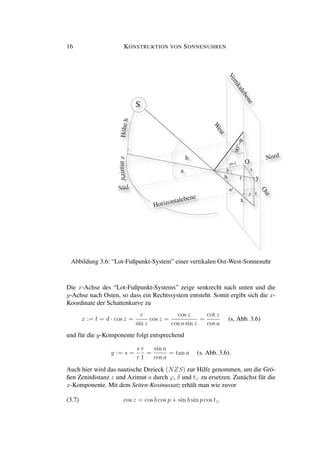 16 KONSTRUKTION VON SONNENUHREN
90°−ϕ
Op=1
S
Horizontalebene
Vertikalebene
Ost
Süd
W
est
Nord
x
y
Azimutz
h
h
z
a a
r
s
t
d
Höheh
Abbildung 3.6: “Lot-Fußpunkt-System” einer vertikalen Ost-West-Sonnenuhr
Die x-Achse des “Lot-Fußpunkt-Systems” zeige senkrecht nach unten und die
y-Achse nach Osten, so dass ein Rechtssystem entsteht. Somit ergibt sich die x-
Koordinate der Schattenkurve zu
x := t = d · cos z =
r
sin z
cos z =
cos z
cos a sin z
=
cot z
cos a
(s. Abb. 3.6)
und für die y-Komponente folgt entsprechend
y := s =
s
r
r
1
=
sin a
cos a
= tan a (s. Abb. 3.6).
Auch hier wird das nautische Dreieck (NZS) zur Hilfe genommen, um die Grö-
ßen Zenitdistanz z und Azimut a durch ϕ, δ und t zu ersetzen. Zunächst für die
x-Komponente. Mit dem Seiten-Kosinussatz erhält man wie zuvor
(3.7) cos z = cos b cos p + sin b sin p cos t
 