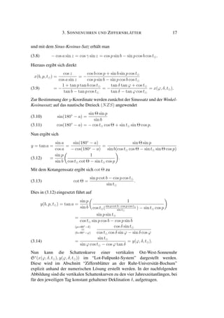 3. SONNENUHREN UND ZIFFERNBLÄTTER 17
und mit dem Sinus-Kosinus-Satz erhält man
(3.8) − cos a sin z = cos γ sin z = cos p sin b − sin p cos b cos t .
Hieraus ergibt sich direkt
x(b, p, t ) =
cos z
cos a sin z
= −
cos b cos p + sin b sin p cos t
cos p sin b − sin p cos b cos t
= −
1 + tan p tan b cos t
tan b − tan p cos t
= −
tan δ tan ϕ + cos t
tan δ − tan ϕ cos t
= x(ϕ, δ, t ).(3.9)
Zur Bestimmung der y-Koordinate werden zunächst der Sinussatz und der Winkel-
Kosinussatz auf das nautische Dreieck (NZS) angewendet
sin(180◦
− a) =
sin Θ sin p
sin b
(3.10)
cos(180◦
− a) = − cos t cos Θ + sin t sin Θ cos p.(3.11)
Nun ergibt sich
y = tan a =
sin a
cos a
=
sin(180◦
− a)
− cos(180◦ − a)
=
sin Θ sin p
sin b(cos t cos Θ − sin t sin Θ cos p)
=
sin p
sin b
1
cos t cot Θ − sin t cos p
.(3.12)
Mit dem Kotangenssatz ergibt sich cot Θ zu
(3.13) cot Θ =
sin p cot b − cos p cos t
sin t
.
Dies in (3.12) eingesetzt führt auf
y(b, p, t ) = tan a =
sin p
sin b
1
cos t (sin p cot b−cos p cos t
sin t
) − sin t cos p
=
sin p sin t
cos t sin p cos b − cos p sin b
(p=90◦−δ)
=
(b=90◦−ϕ)
cos δ sin t
cos t cos δ sin ϕ − sin δ cos ϕ
=
sin t
sin ϕ cos t − cos ϕ tan δ
= y(ϕ, δ, t ).(3.14)
Nun kann die Schattenkurve einer vertikalen Ost-West-Sonnenuhr
Sv
(x(ϕ, δ, t ), y(ϕ, δ, t )) im “Lot-Fußpunkt-System” dargestellt werden.
Diese wird im Abschnitt “Ziffernblätter an der Ruhr-Universität-Bochum”
explizit anhand der numerischen Lösung erstellt werden. In der nachfolgenden
Abbildung sind die vertikalen Schattenkurven zu den vier Jahreszeitanfängen, bei
für den jeweiligen Tag konstant gehaltener Deklination δ, aufgetragen.
 