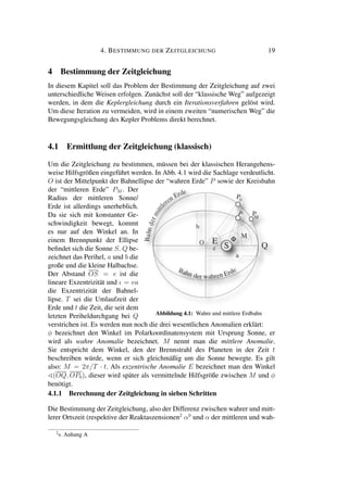 4. BESTIMMUNG DER ZEITGLEICHUNG 19
4 Bestimmung der Zeitgleichung
In diesem Kapitel soll das Problem der Bestimmung der Zeitgleichung auf zwei
unterschiedliche Weisen erfolgen. Zunächst soll der “klassische Weg” aufgezeigt
werden, in dem die Keplergleichung durch ein Iterationsverfahren gelöst wird.
Um diese Iteration zu vermeiden, wird in einem zweiten “numerischen Weg” die
Bewegungsgleichung des Kepler Problems direkt berechnet.
4.1 Ermittlung der Zeitgleichung (klassisch)
Um die Zeitgleichung zu bestimmen, müssen bei der klassischen Herangehens-
weise Hilfsgrößen eingeführt werden. In Abb. 4.1 wird die Sachlage verdeutlicht.
O ist der Mittelpunkt der Bahnellipse der “wahren Erde” P sowie der Kreisbahn
der “mittleren Erde” PM . Der
Radius der mittleren Sonne/
Erde ist allerdings unerheblich.
Da sie sich mit konstanter Ge-
schwindigkeit bewegt, kommt
es nur auf den Winkel an. In
einem Brennpunkt der Ellipse
beﬁndet sich die Sonne S. Q be-
zeichnet das Perihel, a und b die
große und die kleine Halbachse.
Der Abstand OS = e ist die
lineare Exzentrizität und ι = ea
die Exzentrizität der Bahnel-
lipse. T sei die Umlaufzeit der
Erde und t die Zeit, die seit dem
letzten Periheldurchgang bei Q Abbildung 4.1: Wahre und mittlere Erdbahn
verstrichen ist. Es werden nun noch die drei wesentlichen Anomalien erklärt:
φ bezeichnet den Winkel im Polarkoordinatensystem mit Ursprung Sonne, er
wird als wahre Anomalie bezeichnet. M nennt man die mittlere Anomalie.
Sie entspricht dem Winkel, den der Brennstrahl des Planeten in der Zeit t
beschreiben würde, wenn er sich gleichmäßig um die Sonne bewegte. Es gilt
also: M = 2π/T · t. Als exzentrische Anomalie E bezeichnet man den Winkel
(OQ, OP0), dieser wird später als vermittelnde Hilfsgröße zwischen M und φ
benötigt.
4.1.1 Berechnung der Zeitgleichung in sieben Schritten
Die Bestimmung der Zeitgleichung, also der Differenz zwischen wahrer und mitt-
lerer Ortszeit (respektive der Reaktaszensionen2
α0
und α der mittleren und wah-
2
s. Anhang A
 