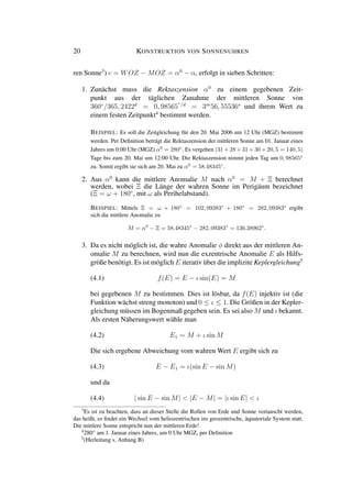 20 KONSTRUKTION VON SONNENUHREN
ren Sonne3
) c = WOZ − MOZ = α0
− α, erfolgt in sieben Schritten:
1. Zunächst muss die Rektaszension α0
zu einem gegebenen Zeit-
punkt aus der täglichen Zunahme der mittleren Sonne von
360◦
/365, 2422d
= 0, 98565
◦/d
= 3m
56, 55536s
und ihrem Wert zu
einem festen Zeitpunkt4
bestimmt werden.
BEISPIEL: Es soll die Zeitgleichung für den 20. Mai 2006 um 12 Uhr (MGZ) bestimmt
werden. Per Deﬁnition beträgt die Rektaszension der mittleren Sonne am 01. Januar eines
Jahres um 0:00 Uhr (MGZ) α0
= 280◦
. Es vergehen (31 + 28 + 31 + 30 + 20, 5 = 140, 5)
Tage bis zum 20. Mai um 12:00 Uhr. Die Rektaszension nimmt jeden Tag um 0, 98565◦
zu. Somit ergibt sie sich am 20. Mai zu α0
= 58.48345◦
.
2. Aus α0
kann die mittlere Anomalie M nach α0
= M + Ξ berechnet
werden, wobei Ξ die Länge der wahren Sonne im Perigäum bezeichnet
(Ξ = ω + 180◦
, mit ω als Perihelabstand).
BEISPIEL: Mittels Ξ = ω + 180◦
= 102, 09383◦
+ 180◦
= 282, 09383◦
ergibt
sich die mittlere Anomalie zu
M = α0
− Ξ = 58.48345◦
− 282, 09383◦
= 136.38962◦
.
3. Da es nicht möglich ist, die wahre Anomalie φ direkt aus der mittleren An-
omalie M zu berechnen, wird nun die exzentrische Anomalie E als Hilfs-
größe benötigt. Es ist möglich E iterativ über die implizite Keplergleichung5
(4.1) f(E) = E − ι sin(E) = M
bei gegebenen M zu bestimmen. Dies ist lösbar, da f(E) injektiv ist (die
Funktion wächst streng monoton) und 0 ≤ ι ≤ 1. Die Größen in der Kepler-
gleichung müssen im Bogenmaß gegeben sein. Es sei also M und ι bekannt.
Als ersten Näherungswert wähle man
(4.2) E1 = M + ι sin M
Die sich ergebene Abweichung vom wahren Wert E ergibt sich zu
(4.3) E − E1 = ι(sin E − sin M)
und da
(4.4) | sin E − sin M| < |E − M| = |ι sin E| < ι
3
Es ist zu beachten, dass an dieser Stelle die Rollen von Erde und Sonne vertauscht werden,
das heißt, es ﬁndet ein Wechsel vom heliozentrischen ins geozentrische, äquatoriale System statt.
Die mittlere Sonne entspricht nun der mittleren Erde!
4
280◦
am 1. Januar eines Jahres, um 0 Uhr MGZ, per Deﬁnition
5
(Herleitung s. Anhang B)
 