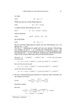 4. BESTIMMUNG DER ZEITGLEICHUNG 21
ist, folgt
(4.5) |E − E1| < ι2
.
Wählt man nun als zweiten Näherungswert
(4.6) E2 = M + ι sin E1
so ergibt sich die Abweichung von E zu
(4.7) E − E2 = ι(sin E − sin E1)
und da wiederum
(4.8) | sin E − sin E1| < |E − E1|
gilt, folgt direkt
(4.9) |E − E2| < ι3
.
Für den nächsten Näherungswert ergibt sich eine Abweichung von E im
Betrag von < ι4
usw...
Für den nten
Näherungswert ergibt sich also eine absolute Abweichung
von weniger als der (n + 1)ten
Potenz der Exzentrizität ι, d. h. , die
Iteration konvergiert um so schneller, je kleiner ι ist. Bei der Erdbahn ist die
Exzentrizität mit ι = 0, 0167 sehr klein, wodurch eine schnelle Konvergenz
folgt. (In der zweiten Näherung schon auf die Sekunde genau.)
BEISPIEL: M = 136.38962◦
= 2, 38045rad
und ι = 0, 0167. Der erste Iterati-
onsschritt liefert
E1 = M + ι sin M = 2, 38045rad
+ 0, 0167 sin(2, 38045rad
) = 2, 39197rad
.
Der zweite Iterationsschritt ergibt
E2 = M + ι sin E1 = 2, 38045rad
+ 0, 0167 sin(2, 39197rad
) = 2, 39183rad
und der dritte liefert das Ergebnis
E3 = M + ι sin E2 = 2, 38045rad
+ 0, 0167 sin(2, 39183rad
) = 2, 39183rad
.
4. Da nun E hinreichend genau bestimmt ist, kann die wahre Anomalie aus
der Gaußschen Formel6
(4.10) tan
φ
2
=
1 + ι
1 − ι
tan
E
2
berechnet werden.
BEISPIEL:
tan
φ
2
=
1 + 0, 0167
1 − 0, 0167
tan
2, 39183rad
2
= 2.58416
⇒ φ = 2, 40314rad
= 137, 68981◦
6
(Herleitung s. Anhang B)
 