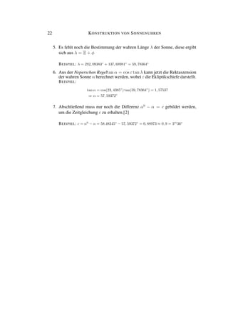 22 KONSTRUKTION VON SONNENUHREN
5. Es fehlt noch die Bestimmung der wahren Länge λ der Sonne, diese ergibt
sich aus λ = Ξ + φ
BEISPIEL: λ = 282, 09383◦
+ 137, 68981◦
= 59, 78364◦
6. Aus der Neperschen Regeltan α = cos ε tan λ kann jetzt die Rektaszension
der wahren Sonne α berechnet werden, wobei ε die Ekliptikschiefe darstellt.
BEISPIEL:
tan α = cos(23, 4385◦
) tan(59, 78364◦
) = 1, 57537
⇒ α = 57, 59372◦
7. Abschließend muss nur noch die Differenz α0
− α = c gebildet werden,
um die Zeitgleichung c zu erhalten.[2]
BEISPIEL: c = α0
− α = 58.48345◦
− 57, 59372◦
= 0, 88973 ≈ 0, 9 = 3m
36s
 