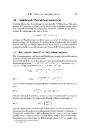4. BESTIMMUNG DER ZEITGLEICHUNG 23
4.2 Ermittlung der Zeitgleichung (numerisch)
Nach der klassischen Bestimmung soll nun dasselbe Problem, dieses Mal unter
Einsatz des Computer Algebra Systems Maple, numerisch gelöst werden. Auch
hier soll die Bestimmung der Zeitgleichung mittels der Differenz aus der Rektas-
zension der mittleren und der wahren Sonne
c = WOZ − MOZ = α0
− α
erfolgen. Die Koordinaten der mittleren Sonne lassen sich per Deﬁnition sehr ein-
fach berechnen; die Koordinaten der wahren Sonne respektive der wahren Erde
können allerdings nur numerisch bestimmt werden. Hierzu ist es zunächst einmal
notwendig, die Bewegungsgleichungen des “Sonne-Erde”-Systems aufzustellen.
4.2.1 Bewegung von “Sonne & Erde” aufgrund der Gravitation
Die Bewegungsbahnen von Sonne und Erde können ausgehend vom allgemeinen
Zwei-Teilchen-System bestimmt werden7
.
Im speziellen Fall des Sonne-Erd-Systems ergibt sich mit dem Gravitationsgesetz
(Gravitationskonstante G = 6, 672591 · 10−11
m3
kg−1
s−2
, Erdenmasse: mE =
5, 9736 · 1024
kg und Sonnenmasse: mS = 1, 9891 · 1030
kg):
mE¨r1 = −G
mEmS
r2
r1 − r2
r
= −G
mEmS
r2
r
r
(4.11) mS¨r2 = −G
mEmS
r2
r2 − r1
r
= G
mEmS
r2
r
r
Woraus die Bewegungsgleichungen in Relativ- und Schwerpunktskoordinaten fol-
gen:
(4.12) − G
m1m2
r3
r = µr und ¨rS = 0
Wie im Anhang B beschrieben, genügt es, eine zweidimensionale Lösung des
Problems zu betrachten. Die Kurve r der Relativkoordinate wird deshalb zu
(4.13) r(t) =
x(t)
y(t)
gewählt. Wobei immer im Hinterkopf zu behalten ist, dass es sich nach wie vor
um ein aus drei Raumdimensionen bestehendes System handelt, weil man die z-
Komponente zu allen Zeiten t gleich Null gewählt hat (z(t) = 0, ∀t). Die Lösung
der Gleichung (4.12) soll numerisch mittels Maple erfolgen. Dazu sind noch An-
fangsbedingungen zum Lösen der Differentialgleichung (4.12) notwendig. Aus
7
(s. Anhang B)
 