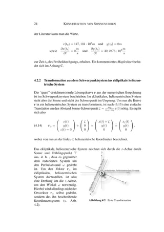 24 KONSTRUKTION VON SONNENUHREN
der Literatur kann man die Werte,
x(t0) = 147, 104 · 109
m und y(t0) = 0m
sowie
∂x(t0)
∂t
= 0
m
s
und
∂y(t0)
∂t
= 30, 2876 · 103 m
s
zur Zeit t0 des Periheldurchgangs, erhalten. Ein kommentiertes Maplesheet beﬁn-
det sich im Anhang C.
4.2.2 Transformation aus dem Schwerpunktsystem ins ekliptikale heliozen-
trische System
Die “quasi”-dreidimensionale Lösungskurve r aus der numerischen Berechnung
ist im Schwerpunktsystem beschrieben. Im ekliptikalen, heliozentrischen System
steht aber die Sonne und nicht der Schwerpunkt im Ursprung. Um nun die Kurve
r in ein heliozentrisches System zu transformieren, ist nach (6.13) eine einfache
Translation um den Abstand Sonne-Schwerpunkt ζ = mE
mE+mS
x(0) nötig. Es ergibt
sich also
(4.14) r =


x(t)
y(t)
z(t) = 0

 +


ζ
0
0

 =


x(t) + ζ
y(t)
0

 !
=


xζ(t)
y(t)
0

 ,
wobei von nun an der Index heliozentrische Koordinaten bezeichnet.
Das ekliptikale, heliozentrische System zeichnet sich durch die x-Achse durch
Sonne und Frühlingspunkt
aus, d. h. , dass es gegenüber
dem reduzierten System um
den Perihelabstand ω gedreht
ist. Um den Vektor r im
ekliptikalen, heliozentrischen
System darzustellen, ist also
eine Drehung um die z-Achse,
um den Winkel ω notwendig.
Hierbei wird allerdings nicht der
Ortsvektor r selbst gedreht,
sondern das ihn beschreibende
Koordinatensystem (s. Abb. Abbildung 4.2: Erste Transformation
4.2).
 