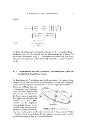 4. BESTIMMUNG DER ZEITGLEICHUNG 25
Es gilt:
r ,ekl =


cos(ω) − sin(ω) 0
sin(ω) cos(ω) 0
0 0 1




xζ(t)
y(t)
0


=


xζ(t) cos(ω) − y(t) sin(ω)
xζ(t) sin(ω) + y(t) cos(ω)
0


=:


r cos b cos l
r cos b sin l
r sin b

(4.15)
Die letzte Darstellung geht von Kugelkoordinaten mit der ekliptischen Breite b
und Länge l aus, r gibt den Abstand zum betrachteten Objekt an, in diesem Fall
den Abstand Sonne-Erde; |rSE| = r. Das numerische System kann jetzt im ek-
liptikalen, heliozentrischen System durch die Koordinaten b, l und r beschrieben
werden.
4.2.3 Transformation aus dem ekliptikalen, heliozentrischen System ins
äquatoriale, heliozentrische System
Zur Berechnung der Zeitgleichung wird die Rektaszension α der wahren Sonne
benötigt. Hierzu muss eine weitere Transformation des ekliptikalen, heliozentri-
schen Systems ins äquatoriale, heliozentrische System vorgenommen werden. Zu
Zeiten des Frühlings- bzw. des
Herbstanfangs “steht” die Sonne
exakt über dem Äquator. Die
Bahn, auf der sich die Erde um
die Sonne dreht, ist gegenüber
dem Äquator um die Schiefe der
Ekliptik ε = 23, 4385◦
(2006)
verdreht. Um das ekliptikale,
heliozentrische System in das
zunächst noch heliozentrische,
äquatoriale System zu überfüh- Abbildung 4.3: Zweite Transformation
ren, muss erneut gedreht werden und zwar um die x -Achse, um den Winkel
ε. Auch hier ﬁndet keine Drehung des Ortsvektors r ,ekl statt, sondern die des
Koordinatensystems (s. Abb. 4.3), beschrieben durch:
 