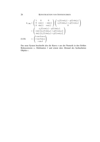 26 KONSTRUKTION VON SONNENUHREN
r ,¨aq =


1 0 0
0 cos(ε) − sin(ε)
0 sin(ε) cos(ε)




xζ(t) cos(ω) − y(t) sin(ω)
xζ(t) sin(ω) + y(t) cos(ω)
0


=


xζ(t) cos(ω) − y(t) sin(ω)
cos(ε)[xζ(t) sin(ω) + y(t) cos(ω)]
sin(ε)[xζ(t) sin(ω) + y(t) cos(ω)]


=:


r cos δ cos α
r cos δ sin α
r sin δ

(4.16)
Das neue System beschreibt also die Kurve r aus der Numerik in den Größen
Rektaszension α, Deklination δ und erneut dem Abstand des beobachteten
Objekts r.
 