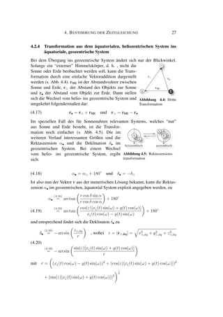 4. BESTIMMUNG DER ZEITGLEICHUNG 27
4.2.4 Transformation aus dem äquatorialen, heliozentrischen System ins
äquatoriale, geozentrische System
Bei dem Übergang ins geozentrische System ändert sich nur der Blickwinkel.
Solange ein “externer” Himmelskörper, d. h. , nicht die
Sonne oder Erde beobachtet werden soll, kann die Trans-
formation durch eine einfache Vektoraddition dargestellt
werden (s. Abb. 4.4). rSE ist der Abstandsvektor zwischen
Sonne und Erde, r der Abstand des Objekts zur Sonne
und r• der Abstand vom Objekt zur Erde. Dann stellen
sich die Wechsel vom helio- ins geozentrische System und
umgekehrt folgendermaßen dar:
Abbildung 4.4: Dritte
Transformation
(4.17) r• = r + rSE und r = rSE − r•
Im speziellen Fall des für Sonnenuhren relevanten Systems, welches “nur”
aus Sonne und Erde besteht, ist die Transfor-
mation noch einfacher (s. Abb. 4.5). Die im
weiteren Verlauf interessanten Größen sind die
Rektaszension α• und die Deklination δ• im
geozentrischen System. Bei einem Wechsel
vom helio- ins geozentrische System, ergibt
sich:
Abbildung 4.5: Rektaszensions-
transformation
(4.18) α• = α + 180◦
und δ• = −δ
Ist also nun der Vektor r aus der numerischen Lösung bekannt, kann die Rektas-
zenion α• im geozentrischen, äquatorial System explizit angegeben werden, zu
α•
(4.16)
= arctan
r cos δ sin α
r cos δ cos α
+ 180◦
(4.16)
= arctan
cos(ε)[xζ(t) sin(ω) + y(t) cos(ω)]
xζ(t) cos(ω) − y(t) sin(ω)
+ 180◦
(4.19)
und entsprechend ﬁndet sich die Deklinaton δ• zu
δ•
(4.16)
= − arcsin
z ,¨aq
r
, wobei r = |r ,¨aq| = x2
,¨aq + y2
,¨aq + z2
,¨aq
(4.16)
= − arcsin
sin(ε)[xζ(t) sin(ω) + y(t) cos(ω)]
r
(4.20)
mit r = (xζ(t) cos(ω) − y(t) sin(ω))2
+ (cos(ε)[xζ(t) sin(ω) + y(t) cos(ω)])2
+ (sin(ε)[xζ(t) sin(ω) + y(t) cos(ω)])2
1
2
 