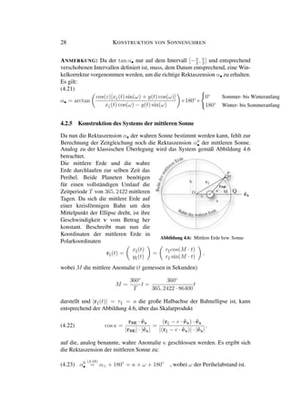 28 KONSTRUKTION VON SONNENUHREN
ANMERKUNG: Da der tan α• nur auf dem Intervall [−π
2
, π
2
] und entsprechend
verschobenen Intervallen deﬁniert ist, muss, dem Datum entsprechend, eine Win-
kelkorrektur vorgenommen werden, um die richtige Rektaszension α• zu erhalten.
Es gilt:
(4.21)
α• = arctan
cos(ε)[xζ(t) sin(ω) + y(t) cos(ω)]
xζ(t) cos(ω) − y(t) sin(ω)
+180◦
+
0◦
Sommer- bis Winteranfang
180◦
Winter- bis Sommeranfang
4.2.5 Konstruktion des Systems der mittleren Sonne
Da nun die Rektaszension α• der wahren Sonne bestimmt werden kann, fehlt zur
Berechnung der Zeitgleichung noch die Rektaszension α0
• der mittleren Sonne.
Analog zu der klassischen Überlegung wird das System gemäß Abbildung 4.6
betrachtet.
Die mittlere Erde und die wahre
Erde durchlaufen zur selben Zeit das
Perihel. Beide Planeten benötigen
für einen vollständigen Umlauf die
Zeitperiode T von 365, 2422 mittleren
Tagen. Da sich die mittlere Erde auf
einer kreisförmigen Bahn um den
Mittelpunkt der Ellipse dreht, ist ihre
Geschwindigkeit v vom Betrag her
konstant. Beschreibt man nun die
Koordinaten der mittleren Erde in
Polarkoordinaten
Abbildung 4.6: Mittlere Erde bzw. Sonne
rξ(t) =
xξ(t)
yξ(t)
=
rξcos(M · t)
rξ sin(M · t)
,
wobei M die mittlere Anomalie (t gemessen in Sekunden)
M =
360◦
T
t =
360◦
365, 2422 · 86400
t
darstellt und |rξ(t)| = rξ = a die große Halbachse der Bahnellipse ist, kann
entsprechend der Abbildung 4.6, über das Skalarprodukt
(4.22) cos κ =
rSE · ˆex
|rSE| · |ˆex|
=
(rξ − e · ˆex) · ˆex
|(rξ − e · ˆex)| · |ˆex|
,
auf die, analog benannte, wahre Anomalie κ geschlossen werden. Es ergibt sich
die Rektaszension der mittleren Sonne zu:
(4.23) α0
•
(4.18)
= α + 180◦
= κ + ω + 180◦
, wobei ω der Perihelabstand ist.
 