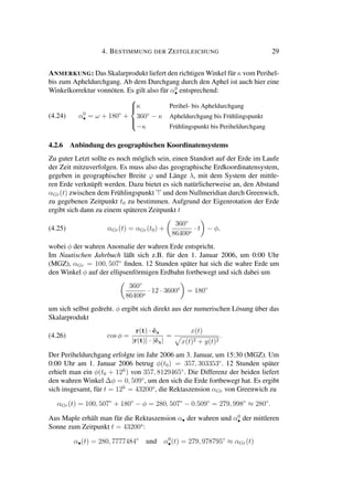 4. BESTIMMUNG DER ZEITGLEICHUNG 29
ANMERKUNG: Das Skalarprodukt liefert den richtigen Winkel für κ vom Perihel-
bis zum Apheldurchgang. Ab dem Durchgang durch den Aphel ist auch hier eine
Winkelkorrektur vonnöten. Es gilt also für α0
• entsprechend:
(4.24) α0
• = ω + 180◦
+



κ Perihel- bis Apheldurchgang
360◦
− κ Apheldurchgang bis Frühlingspunkt
−κ Frühlingspunkt bis Periheldurchgang
4.2.6 Anbindung des geographischen Koordinatensystems
Zu guter Letzt sollte es noch möglich sein, einen Standort auf der Erde im Laufe
der Zeit mitzuverfolgen. Es muss also das geographische Erdkoordinatensystem,
gegeben in geographischer Breite ϕ und Länge λ, mit dem System der mittle-
ren Erde verknüpft werden. Dazu bietet es sich natürlicherweise an, den Abstand
αGr(t) zwischen dem Frühlingspunkt und dem Nullmeridian durch Greenwich,
zu gegebenen Zeitpunkt t0 zu bestimmen. Aufgrund der Eigenrotation der Erde
ergibt sich dann zu einem späteren Zeitpunkt t
(4.25) αGr(t) = αGr(t0) +
360◦
86400s
· t − φ,
wobei φ der wahren Anomalie der wahren Erde entspricht.
Im Nautischen Jahrbuch läßt sich z.B. für den 1. Januar 2006, um 0:00 Uhr
(MGZ), αGr = 100, 507◦
ﬁnden. 12 Stunden später hat sich die wahre Erde um
den Winkel φ auf der ellipsenförmigen Erdbahn fortbewegt und sich dabei um
360◦
86400s
· 12 · 3600s
= 180◦
um sich selbst gedreht. φ ergibt sich direkt aus der numerischen Lösung über das
Skalarprodukt
(4.26) cos φ =
r(t) · ˆex
|r(t)| · |ˆex|
=
x(t)
x(t)2 + y(t)2
.
Der Periheldurchgang erfolgte im Jahr 2006 am 3. Januar, um 15:30 (MGZ). Um
0:00 Uhr am 1. Januar 2006 betrug φ(t0) = 357, 303353◦
. 12 Stunden später
erhielt man ein φ(t0 + 12h
) von 357, 8129465◦
. Die Differenz der beiden liefert
den wahren Winkel ∆φ = 0, 509◦
, um den sich die Erde fortbewegt hat. Es ergibt
sich insgesamt, für t = 12h
= 43200s
, die Rektaszension αGr von Greenwich zu
αGr(t) = 100, 507◦
+ 180◦
− φ = 280, 507◦
− 0.509◦
= 279, 998◦
≈ 280◦
.
Aus Maple erhält man für die Rektaszension α• der wahren und α0
• der mittleren
Sonne zum Zeitpunkt t = 43200s
:
α•(t) = 280, 7777484◦
und α0
•(t) = 279, 978795◦
≈ αGr(t)
 