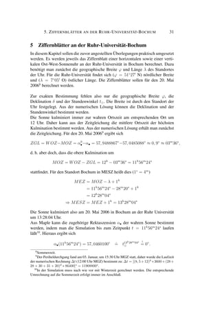5. ZIFFERNBLÄTTER AN DER RUHR-UNIVERSITÄT-BOCHUM 31
5 Ziffernblätter an der Ruhr-Universität-Bochum
In diesem Kapitel sollen die zuvor angestellten Überlegungen praktisch umgesetzt
werden. Es werden jeweils das Ziffernblatt einer horizontalen sowie einer verti-
kalen Ost-West-Sonnenuhr an der Ruhr-Universität in Bochum berechnet. Dazu
benötigt man zunächst die geographische Breite ϕ und Länge λ des Standortes
der Uhr. Für die Ruhr-Universität ﬁndet sich (ϕ = 51◦
27 N) nördlicher Breite
und (λ = 7◦
05 O) östlicher Länge. Die Ziffernblätter sollen für den 20. Mai
20068
berechnet werden.
Zur exakten Bestimmung fehlen also nur die geographische Breite ϕ, die
Deklination δ und der Stundenwinkel t . Die Breite ist durch den Standort der
Uhr festgelegt. Aus der numerischen Lösung können die Deklination und der
Stundenwinkel bestimmt werden.
Die Sonne kulminiert immer zur wahren Ortszeit am entsprechenden Ort um
12 Uhr. Daher kann aus der Zeitgleichung die mittlere Ortszeit der höchsten
Kulmination bestimmt werden. Aus der numerischen Lösung erhält man zunächst
die Zeitgleichung. Für den 20. Mai 20069
ergibt sich
ZGL = WOZ−MOZ = α0
•−α• = 57, 9488867◦
−57, 0485088◦
≈ 0, 9◦
≈ 03m
36s
,
d. h. aber doch, dass die obere Kulmination um
MOZ = WOZ − ZGL = 12h
− 03m
36s
= 11h
56m
24s
stattﬁndet. Für den Standort Bochum in MESZ heißt dies (1◦
= 4m
)
MEZ = MOZ − λ + 1h
= 11h
56m
24s
− 28m
20s
+ 1h
= 12h
28m
04s
⇒ MESZ = MEZ + 1h
= 13h
28m
04s
Die Sonne kulminiert also am 20. Mai 2006 in Bochum an der Ruhr Universität
um 13:28:04 Uhr.
Aus Maple kann die zugehörige Rektaszension α• der wahren Sonne bestimmt
werden, indem man die Simulation bis zum Zeitpunkt t = 11h
56m
24s
laufen
läßt10
. Hieraus ergibt sich
α•(11h
56m
24s
) = 57, 0460100◦
ˆ= t13h28m04s !
= 0◦
.
8
Sommerzeit.
9
Der Periheldurchgang fand am 03. Januar, um 15:30 Uhr MGZ statt, daher wurde die Laufzeit
der numerischen Rechnung ∆t (12:00 Uhr MGZ) bestimmt zu: ∆t = [(8, 5+12)h
∗3600+(28+
28 + 30 + 31 + 20)d
∗ 86400]s
= 11908800s
.
10
In der Simulation muss nach wie vor mit Winterzeit gerechnet werden. Die entsprechende
Umrechnung auf die Sommerzeit erfolgt immer im Anschluß.
 