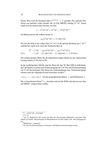 32 KONSTRUKTION VON SONNENUHREN
Dieser Wert wird als Stundenwinkel t13h28m04s
= 0◦
gewählt. Die zeitliche Dif-
ferenz zur nächsten vollen Stunde, um 14 Uhr (MESZ), beträgt 31m
56s
. Somit
ergibt sich im numerischen System, zur Zeit
t = 11h
56m
24s
+ 31m
56s
= 12h
28m
20s11
,
die Rektaszension der wahren Sonne zu
α•(12h
28m
20s
) = 57, 0681756◦
.
Da sich die Erde in der selben Zeit (31m
56s
) in die gleiche Richtung um 7, 98◦12
gedreht hat, ergibt sich somit der Stundenwinkel zu:
t14h
= 7, 98◦
− [α•(12h
28m
20s
) − α•(11h
56m
24s
)]
= 7, 98◦
− [57, 0681756◦
− 57, 0460100◦
] = 7, 9578344◦
(5.1)
Die entsprechenden Werte für die Deklination folgen direkt aus der numerischen
Lösung mittels (4.18) und (4.20).
In der nachfolgenden Tabelle sind die Werte für den 20. Mai 2006 in halbstündi-
gen Abständen zwischen dem Sonnenaufgang um 5:41 Uhr und Sonnenuntergang
um 21:16 Uhr bestimmt. Die Zeiten des Sonnenaufgangs bzw. Sonnenuntergangs
können nach der folgenden Formel berechnet werden13
:
cos ta,u = − tan ϕ tan δ mit der geographischen Breite ϕ und Deklination δ.
Die so berechneten Zeiten14
ta,u beziehen sich auf die WOZ und müssen wie oben
auf MESZ15
umgerechnet werden.
11
t = 12h
28m
20s
ˆ=11910500s
12
1h
ˆ=15◦
13
vgl. [1], Kapitel 6.6, hier wurde eine über den Tag konstante Deklination verwendet. Dies
führten zu leichten Abweichungen im Minutenbereich von den exakten Auf- und Untergangszei-
ten.
14
Maplesheet s. Anhang C
15
Es muss die Zeitumstellung von Sommer- und Winterzeit berücksichtigt werden.
 