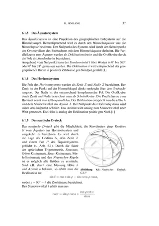 6. ANHANG 37
6.1.3 Das Äquatorsystem
Das Äquatorsystem ist eine Projektion des geographischen Erdsystems auf die
Himmelskugel. Dementsprechend wird es durch den Himmelsäquator und die
Himmelspole bestimmt. Der Nullpunkt des Systems wird durch den Schnittpunkt
des Ortsmeridians des Beobachters mit dem Himmelsäquator deﬁniert. Die Par-
allelkreise zum Äquator werden als Deklinationskreise und die Großkreise durch
die Pole als Stundenkreise bezeichnet.
Ausgehend vom Nullpunkt kann der Stundenwinkel t über Westen in 0◦
bis 360◦
oder 0h
bis 24h
gemessen werden. Die Deklination δ wird entsprechend der geo-
graphischen Breite in positiver Zählweise gen Nordpol gezählt.[1]
6.1.4 Das Horizontsystem
Die Pole des Horizontsystems werden als Zenit Z und Nadir ¯Z bezeichnet. Der
Zenit ist der Punkt auf der Himmelskugel direkt senkrecht über dem Beobach-
tungsort. Der Nadir ist der entsprechend komplementäre Pol. Die Großkreise
durch Zenit und Nadir bezeichnet man als Scheitelkreise. Die Parallelkreise zum
Horizont nennt man Höhenparallelen. Der Deklination entspricht nun die Höhe h
und dem Stundenwinkel das Azimut A. Der Nullpunkt des Horizontsystems wird
durch den Südpunkt deﬁniert. Das Azimut wird analog zum Stundenwinkel über
West gemessen. Die Höhe h analog der Deklination positiv gen Nord.[1]
6.1.5 Das nautische Dreieck
Das nautische Dreieck gibt die Möglichkeit, die Koordinaten eines Gestirns
G vom Äquator- ins Horizontsystem und
umgekehrt zu berechnen. Es wird durch
die Lage des Gestirns G, dem Zenit Z
und einem Pol P des Äquatorsystems
gebildet (s. Abb. 6.1). Durch die Sätze
der sphärischen Trigonometrie, Sinussatz,
Seiten-Kosinussatz, Sinus-Kosinussatz, Win-
kelkosinussatz und den Neperschen Regeln
ist es möglich alle Größen zu ermitteln.
Sind z.B. durch eine Messung Höhe h
und Azimut a bekannt, so erhält man die
Deklination zu:
Abbildung 6.1: Nautisches Dreieck
GZP
sin δ = cos z sin ϕ − sin z cos ϕ cos a,
wobei z = 90◦
− h die Zenitdistanz bezeichnet.
Den Stundenwinkel t erhält man aus
cot t = sin ϕ cot a +
cos ϕ cot z
sin a
.
 