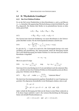 38 KONSTRUKTION VON SONNENUHREN
6.2 B: “Physikalische Grundlagen”
6.2.1 Das Zwei-Teilchen-Problem
Es sei der Fall zweier Punktteilchen in ihren Koordinaten r1 und r2 und Massen
m1, m2 betrachtet. Die gegenseitige Wechselwirkung sei durch die Kräfte F21 und
F12 dargestellt. Die Summe ihrer Kräfte ist im potentialfreien System zu allen
Zeiten gleich Null.
m1¨r1 = F21; m2¨r2 = F12 = −F21
(6.3) ⇒ F21 + F12 = m1¨r1 + m2¨r2 = 0.
Das System kann durch die Einführung von neuen Koordinaten in den Schwer-
punkt überführt werden. Für die Schwerpunktskoordinaten schreibt man
(6.4) rS = i miri
i mi
=
1
m1 + m2
(m1r1 + m2r2).
Es gilt also ¨rS = 0 nach (6.3) und (6.4). Der Schwerpunkt bewegt sich somit
geradlinig und gleichförmig. Der interessierende Anteil der Bewegung besteht
also in der Relativbewegung der beiden Teilchen. Es wird nun noch eine relative
Koordinate r eingeführt:
(6.5) r := r1 − r2.
Mit (6.4) und (6.5) folgt:
(6.6) r1 = rS +
m2
m1 + m2
r resp. r2 = rS +
m1
m1 + m2
r.
Setzt man (6.6) in das Kraftgesetz (6.3) ein und deﬁniert noch die reduzierte Mas-
se µ, schreibt sich das Zwei-Teilchen-Problem im Schwerpunktssystem als Bewe-
gung eines Teilchens mit der Masse µ:
(6.7) F21 = µ¨r ; wobei µ =
m1m2
m1 + m2
“reduzierte Masse”
Die durch das Gravitationspotential gegebene Zentralkraft ist zum Ursprung aus-
gerichtet. Für allgemeine Zentralkräfte ist der Drehimpuls erhalten, denn es gilt
= µr × ˙r
d
dt
= µ˙r × ˙r + µr × ¨r = 0 , da ˙r||˙r und r||¨r;
daher verläuft die Bewegung der Erde um die Sonne in einer Ebene senkrecht zu
. In dieser liegen natürlich r und ˙r. Zur weiteren Beschreibung der Bewegung
bieten sich deshalb Polarkoordinaten an,
x(t) = r(t) cos φ(t) und y(t) = r(t) sin φ(t).
 