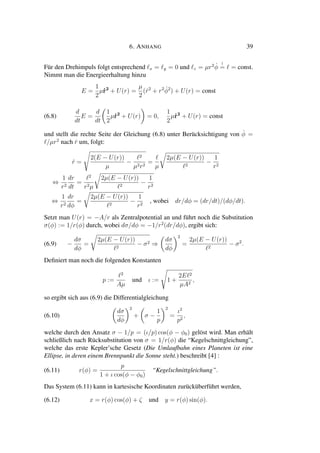 6. ANHANG 39
Für den Drehimpuls folgt entsprechend x = y = 0 und z = µr2 ˙φ
!
= = const.
Nimmt man die Energieerhaltung hinzu
E =
1
2
µ˙r2
+ U(r) =
µ
2
( ˙r2
+ r2 ˙φ2
) + U(r) = const
(6.8)
d
dt
E =
d
dt
1
2
µ˙r2
+ U(r) = 0,
1
2
µ˙r2
+ U(r) = const
und stellt die rechte Seite der Gleichung (6.8) unter Berücksichtigung von ˙φ =
/µr2
nach ˙r um, folgt:
˙r =
2(E − U(r))
µ
−
2
µ2r2
=
µ
2µ(E − U(r))
2
−
1
r2
⇔
1
r2
dr
dt
=
2
r2µ
2µ(E − U(r))
2
−
1
r2
⇔
1
r2
dr
dφ
=
2µ(E − U(r))
2
−
1
r2
, wobei dr/dφ = (dr/dt)/(dφ/dt).
Setzt man U(r) = −A/r als Zentralpotential an und führt noch die Substitution
σ(φ) := 1/r(φ) durch, wobei dσ/dφ = −1/r2
(dr/dφ), ergibt sich:
(6.9) −
dσ
dφ
=
2µ(E − U(r))
2
− σ2 ⇒
dσ
dφ
2
=
2µ(E − U(r))
2
− σ2
.
Deﬁniert man noch die folgenden Konstanten
p :=
2
Aµ
und ι := 1 +
2E 2
µA2
,
so ergibt sich aus (6.9) die Differentialgleichung
(6.10)
dσ
dφ
2
+ σ −
1
p
2
=
ι2
p2
,
welche durch den Ansatz σ − 1/p = (ι/p) cos(φ − φ0) gelöst wird. Man erhält
schließlich nach Rücksubstitution von σ = 1/r(φ) die “Kegelschnittgleichung”,
welche das erste Kepler’sche Gesetz (Die Umlaufbahn eines Planeten ist eine
Ellipse, in deren einem Brennpunkt die Sonne steht.) beschreibt [4] :
(6.11) r(φ) =
p
1 + ι cos(φ − φ0)
“Kegelschnittgleichung”.
Das System (6.11) kann in kartesische Koordinaten zurücküberführt werden,
(6.12) x = r(φ) cos(φ) + ζ und y = r(φ) sin(φ).
 