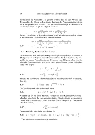 40 KONSTRUKTION VON SONNENUHREN
Hierbei muß die Konstante ζ so gewählt werden, dass sie den Abstand des
Brennpunktes der Ellipse, in dem sich der Ursprung des Polarkoordinatensystems
im Schwerpunktsystem beﬁndet, zum Koordinatenursprungs des kartesischen
Systems16
, darstellt. Es gilt die folgende Relation:
ζ =
m1
m1 + m2
r(φ = 0) =
m1
m1 + m2
p
1 + ι
.
Da das System bisher in Relativkoordinaten beschrieben ist, müssen diese wieder
in die natürlichen Koordinaten (6.6) übersetzt werden,
x(φ) =
m2
m1 + m2
p
1 + ι cos φ
cos φ +
m1
m1 + m2
p
1 + ι
y(φ) =
m2
m1 + m2
p
1 + ι cos φ
sin φ.(6.13)
6.2.2 Herleitung der Gauss’schen Formel
Die Bahnellipse wird nach (6.11) (Kegelschnittsgleichung) in den Konstanten p
(Halbparameter) und ι (numerische Exzentrizität) beschrieben. Der Winkel φ ent-
spricht der wahren Anomalie. Aus der Geometrie einer Ellipse ergeben sich die
folgenden Zusammenhänge zwischen p, ι und der großen und kleinen Halbachse
a und b der Ellipse:
a =
p
1 − ι2
, b =
p
√
1 − ι2
,
p =
b2
a
, ι = 1 −
b2
a2
.(6.14)
Anstelle der Exzentrizität ι kann man auch den Exzentrizitätswinkel ϑ benutzen,
dann gilt
(6.15) ι = sin ϑ und
√
1 − ι2 = cos ϑ.
Die Gleichungen (6.14) schreiben sich somit
(6.16) p = a cos2
ϑ und b = a cos ϑ.
Während der Ort zu einem Zeitpunkt t durch das erste Keplersche Gesetz be-
schrieben wird, kann die Geschwindigkeit eines Planeten in den verschiedenen
Phasen seines Umlaufs durch den Flächensatz (zweites Keplersches Gesetz) be-
schrieben werden,
(6.17) r2 dφ
dt
= c = const.
Führt man wieder kartesische Koordinaten ein
(6.18) x = r cos φ, y = r sin φ, mit r = x2 + y2 und tan φ =
y
x
,
16
Der Koordinatenursprung soll hier in der Sonne liegen.
 