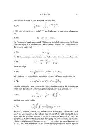 6. ANHANG 41
und differenziert den letzten Ausdruck nach der Zeit t
(6.19)
d
dt
tan φ =
˙φ
cos2 φ
=
x ˙y − y ˙x
x2
,
erhält man mit cos φ = x/r und (6.17) den Flächensatz in kartesischen Koordina-
ten
(6.20) x ˙y − y ˙x = c = const.
Die Konstante c bezeichnet man als Flächengeschwindigkeitskonstante. Stellt man
sich die Ellipse in N ﬂächengleiche Stücke zerteilt vor und ist T die Umlaufzeit
der Erde, so ergibt sich
(6.21) ∆t =
T
N
.
Der Flächeninhalt des in der Zeit ∆t vom Radiusvektor überstrichenen Sektors ist
(6.22) ∆A =
abπ
N
=
1
2
c∆t =
1
2
c
T
N
,
und somit folgt
(6.23) c =
2π
T
ab = nab , wobei n = 2π/T.
Mit den in (6.14) angegebenen Relationen läßt sich (6.23) auch schreiben als
(6.24) c = n pa3 = na2
√
1 − ι2 =
nap
√
1 − ι2
.
Wird im Flächensatz nun r durch die Kegelschnittgleichung (6.11) ausgedrückt,
erhält man die folgende Differentialgleichung für die wahre Anomalie φ
(6.25)
dφ
(1 + ι cos φ)2
=
c
p2
dt = n
a
p
3
2
dt,
und ihre Integration liefert
(6.26)
1
n
a
p
3
2 φ
0
dφ
(1 + ι cos φ)2
= t − t0.
Zur Zeit t0 beﬁndet sich die Erde im Perihel der Bahnellipse. Daher wird t0 auch
als Periheldurchgangszeit bezeichnet. Das Integral (6.26) läßt sich leicht lösen,
wenn statt der wahren Anomalie φ auf die exzentrische Anomalie E zurückge-
griffen wird. Während der elliptischen Bewegung der Erde schwankt der Radius-
vektor r zwischen dem Minimum bei a(1 − ι) im Perihel und dem Maximum bei
a(1 + ι) im Aphel periodisch. Da die Erdbewegung symmetrisch zu den Apsiden
 