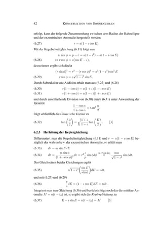 42 KONSTRUKTION VON SONNENUHREN
erfolgt, kann der folgende Zusammenhang zwischen dem Radius der Bahnellipse
und der exzentrischen Anomalie hergestellt werden,
(6.27) r = a(1 − ι cos E).
Mit der Kegelschnittgleichung (6.11) folgt nun
rι cos φ = p − r = a(1 − ι2
) − a(1 − ι cos E)
⇔ r cos φ = a(cos E − ι),(6.28)
desweiteren ergibt sich direkt
(r sin φ)2
= r2
− (r cos φ)2
= a2
(1 − ι2
) sin2
E
r sin φ = a
√
1 − ι2 sin E.(6.29)
Durch Subtraktion und Addition erhält man aus (6.27) und (6.28)
r(1 − cos φ) = a(1 + ι)(1 − ι cos E)(6.30)
r(1 + cos φ) = a(1 − ι)(1 + ι cos E)(6.31)
und durch anschließende Division von (6.30) durch (6.31) unter Anwendung der
Identität
1 − cos α
1 + cos α
= tan2 α
2
,
folgt schließlich die Gauss’sche Formel zu
(6.32) tan
φ
2
=
1 + ι
1 − ι
tan
E
2
. [3]
6.2.3 Herleitung der Keplergleichung
Differenziert man die Kegelschnittgleichung (6.11) und r = a(1 − ι cos E) be-
züglich der wahren bzw. der exzentrischen Anomalie, so erhält man
dr = aι sin EdE(6.33)
dr =
pι sin φ
(1 + ι cos φ)2
dv = r2 ι
p
sin φdφ
(6.17),(6.24)
=
naι
√
1 − ι2
sin φdt.(6.34)
Das Gleichsetzen beider Gleichungen ergibt
(6.35)
√
1 − ι2
sin E
sin φ
dE = ndt,
und mit (6.27) und (6.29)
(6.36)
r
a
dE = (1 − ι cos E)dE = ndt.
Integriert man nun Gleichung (6.36) und berücksichtigt noch das die mittlere An-
omalie M = n(t − t0) ist, so ergibt sich die Keplergleichung zu
(6.37) E − ι sin E = n(t − t0) = M. [3]
 