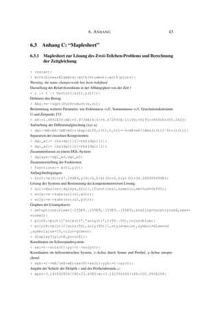 6. ANHANG 43
6.3 Anhang C: “Maplesheet”
6.3.1 Maplesheet zur Lösung des Zwei-Teilchen-Problems und Berechnung
der Zeitgleichung
> restart:
> with(LinearAlgebra):with(student):with(plots):
Warning, the name changecoords has been redeﬁned
Darstellung der Relativkoordinate in der Abhängigkeit von der Zeit t
> r := t -> Vector([x(t),y(t)]):
Deﬁniere den Betrag:
> Abs:=v->sqrt(DotProduct(v,v)):
Bestimmung weiterer Parameter, wie Erdenmasse mE, Sonnenmasse mS, Gravitationskonstante
G und Zeitpunkt TO.
> mS:=1.9891E30:mE:=5.9736E24:G:=6.672591E-11:TU:=0:TO:=86400*365.2422:
Aufstellung der Differentialgleichung (xyz a):
> dgl:=mE*mS/(mE+mS)*(map(diff,r(t),t,t))=-G*mE*mS/(Abs(r(t))^3)*(r(t)):
Separation der einzelnen Komponenten:
> dgl_x1:= lhs(dgl)[1]=rhs(dgl)[1]:
> dgl_x2:= lhs(dgl)[2]=rhs(dgl)[2]:
Zusammenfassen zu einem DGL-System:
> dglsys:=dgl_x1,dgl_x2:
Zusammenstellung der Funktionen:
> functions:= x(t),y(t):
Anfangsbedingungen:
> init:=x(0)=147.104E9,y(0)=0,D(x)(0)=0,D(y)(0)=30.286999999E3:
Lösung des Systems und Bestimmung der komponentenweisen Lösung:
> sol:=dsolve({dglsys,init},{functions},numeric,method=rkf45):
> solx:=s->subs(sol(s),x(t)):
> soly:=s->subs(sol(s),y(t)):
Graphen der Lösungskurve:
> setoptions(view=[-155E9..155E9,-155E9..155E9],scaling=constrained,axes=
normal):
> plotR:=plot([’solx(t)’,’soly(t)’,t=TU..TO],color=blue):
> pointR:=plot([[solx(TO),soly(TO)]],style=point,symbol=diamond
,symbolsize=10,color=green):
> display([plotR,pointR]):
Koordinaten im Schwerpunktsystem:
> xx:=t->solx(t):yy:=t->soly(t):
Koordinaten im heliozentrischen System, x-Achse durch Sonne und Perihel, y-Achse entspre-
chend:
> xxh:=t->mE/(mS+mE)*xx(0)+xx(t):yyh:=t->yy(t):
Angabe der Schiefe der Ekliptik ε und des Perihelabstands ω:
> eps:=3.141592654/180*23.4385:w:=3.141592654/180*102.0938294:
 