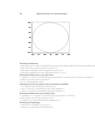 44 KONSTRUKTION VON SONNENUHREN
Berechnung der Deklination:
> deklination:=-(180/3.141592654)*arcsin(((sin(eps)*(xxh(TO)*sin(w)+yyh(TO)*cos
/sqrt((xxh(TO)*cos(w)-yyh(TO)*sin(w))^2
+(cos(eps)*(xxh(TO)*sin(w)+yyh(TO)*cos(w)))^2
+(sin(eps)*(xxh(TO)*sin(w)+yyh(TO)*cos(w)))^2))):
Berechnung der Rektaszension α• der wahren Sonne:
> alpha:=t->(180/3.141592654)*arctan(((xxh(t)*sin(w)+yyh(t)*cos(w))*cos(eps))
/(xxh(t)*cos(w)-yyh(t)*sin(w))):
all:=t->180+alpha(t)+180:
Einrichtung des Systems der mittleren Sonne mit kreisförmiger Umlaufbahn:
> a:=(xxh(0)-xxh(86400*365.2422/2))/2:
> xk:=t->a*cos(3.141592654*2/365.2422/86400*t):
> yk:=t->a*sin(2*3.141592654/365.2422/86400*t):
Berechnung der Rektaszension α0
• der mittleren Sonne:
> alphaNull:=t->((180/3.141592654)*arccos((xk(t)-0.0167/a)
/sqrt((xk(t)-0.0167/a)^2+yk(t)^2))):
> allNull:=t->102.0938294+180+alphaNull(t):
Bestimmung der Zeitgleichung:
> deltaT:=t->(allNull(t)-all(t)):
> delta:=t->deltaT(t)/360*86400/60:
 