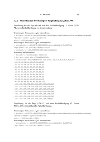6. ANHANG 45
6.3.2 Maplesheet zur Berechnung der Zeitgleichung des Jahres 2006
Berechnung für die Tage (1-169) seit dem Periheldurchgang (3. Januar 2006).
Also vom Periheldurchgang bis Sommeranfang.
Berechnung der Rektaszension α• der wahren Sonne:
> alpha:=t->(180/3.141592654)*arctan(((xxh(t)*sin(w)+yyh(t)*cos(w))*cos(eps))
/(xxh(t)*cos(w)-yyh(t)*sin(w))):
all:=t->180+alpha(t)+180:
Berechnung der Rektaszension α0
• der mittleren Sonne:
> alphaNull:=t->((180/3.141592654)*arccos((xk(t)-0.0167/a)
/sqrt((xk(t)-0.0167/a)^2+yk(t)^2))):
> allNull:=t->102.0938294+180+alphaNull(t):
Bestimmung der Zeitgleichung:
> deltaT:=t->(allNull(t)-all(t)):
> delta:=t->deltaT(t)/360*86400/60:
> map(proc(x) delta(86400*x) end proc, [1,2,3,4,5,6,7,8,9,10
,11,12,13,14,15,16,17,18,19,20
,21,22,23,24,25,26,27,28,29,30
,31,32,33,34,35,36,37,38,39,40
,41,42,43,44,45,46,47,48,49,50
,51,52,53,54,55,56,57,58,59,60
,61,62,63,64,65,66,67,68,69,70
,71,72,73,74,75,76,77,78,79,80
,81,82,83,84,85,86,87,88,89,90
,91,92,93,94,95,96,97,98,99,100
,101,102,103,104,105,106,107,108,109,110
,111,112,113,114,115,116,117,118,119,120
,121,122,123,124,125,126,127,128,129,130
,131,132,133,134,135,136,137,138,139,140
,141,142,143,144,145,146,147,148,149,150
,151,152,153,154,155,156,157,158,159,160
,161,162,163,164,165,166,167,168,169]):
Berechnung für die Tage (170-182) seit dem Periheldurchgang (3. Januar
2006). Ab Sommeranfang bis Apheldurchgang.
Berechnung der Rektaszension α• der wahren Sonne:
> alpha:=t->(180/3.141592654)*arctan(((xxh(t)*sin(w)+yyh(t)*cos(w))*cos(eps))
/(xxh(t)*cos(w)-yyh(t)*sin(w))):
all:=t->180+alpha(t)+360:
Berechnung der Rektaszension α0
• der mittleren Sonne:
> alphaNull:=t->((180/3.141592654)*arccos((xk(t)-0.0167/a)
/sqrt((xk(t)-0.0167/a)^2+yk(t)^2))):
 