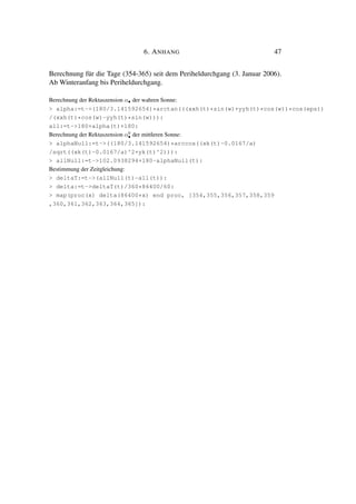 6. ANHANG 47
Berechnung für die Tage (354-365) seit dem Periheldurchgang (3. Januar 2006).
Ab Winteranfang bis Periheldurchgang.
Berechnung der Rektaszension α• der wahren Sonne:
> alpha:=t->(180/3.141592654)*arctan(((xxh(t)*sin(w)+yyh(t)*cos(w))*cos(eps))
/(xxh(t)*cos(w)-yyh(t)*sin(w))):
all:=t->180+alpha(t)+180:
Berechnung der Rektaszension α0
• der mittleren Sonne:
> alphaNull:=t->((180/3.141592654)*arccos((xk(t)-0.0167/a)
/sqrt((xk(t)-0.0167/a)^2+yk(t)^2))):
> allNull:=t->102.0938294+180-alphaNull(t):
Bestimmung der Zeitgleichung:
> deltaT:=t->(allNull(t)-all(t)):
> delta:=t->deltaT(t)/360*86400/60:
> map(proc(x) delta(86400*x) end proc, [354,355,356,357,358,359
,360,361,362,363,364,365]):
 