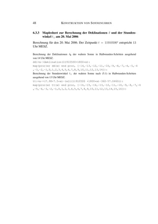 48 KONSTRUKTION VON SONNENUHREN
6.3.3 Maplesheet zur Berechnung der Deklinationen δ und der Stunden-
winkel t am 20. Mai 2006
Berechnung für den 20. Mai 2006. Der Zeitpunkt t = 11910500s
entspricht 13
Uhr MESZ.
Berechnung der Deklinationen δ• der wahren Sonne in Halbstunden-Schritten ausgehend
von 14 Uhr MESZ:
dd:=x->deklination(11910500+1800*x):
map(proc(x) dd(x) end proc, [-14,-13,-12,-11,-10,-9,-8,-7,-6,-5,-4
,-3,-2,-1,0,1,2,3,4,5,6,7,8,9,10,11,12,13,14]):
Berechnung der Stundenwinkel t der wahren Sonne nach (5.1) in Halbstunden-Schritten
ausgehend von 13 Uhr MESZ:
tt:=x->(7.98+7.5*x)-(all(11910500 +1800*x)-360-57.04601):
map(proc(x) tt(x) end proc, [-16,-15,-14,-13,-12,-11,-10,-9,-8,-7,-6
,-5,-4,-3,-2,-1,0,1,2,3,4,5,6,7,8,9,10,11,12,13,14,15,16]):
 