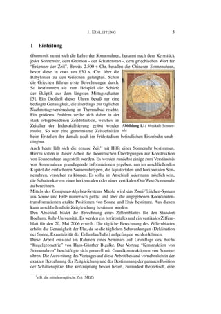 1. EINLEITUNG 5
1 Einleitung
Gnomonik nennt sich die Lehre der Sonnenuhren, benannt nach dem Kernstück
jeder Sonnenuhr, dem Gnomon - der Schattenstab -, dem griechischen Wort für
“Erkenner der Zeit”. Bereits 2.500 v Chr. besaßen die Chinesen Sonnenuhren,
bevor diese in etwa um 650 v. Chr. über die
Babylonier zu den Griechen gelangten. Schon
die Griechen führten erste Berechnungen durch.
So bestimmten sie zum Beispiel die Schiefe
der Ekliptik aus dem längsten Mittagsschatten
[5]. Ein Großteil dieser Uhren besaß nur eine
bedingte Genauigkeit, die allerdings zur täglichen
Nachmittagsverabredung im Thermalbad reichte.
Ein größeres Problem stellte sich daher in der
stark ortsgebundenen Zeitdeﬁnition, welches im
Zeitalter der Industrialisierung gelöst werden
mußte. So war eine gemeinsame Zeitdeﬁnition
Abbildung 1.1: Vertikale Sonnen-
uhr
beim Erstellen der damals noch im Frühstadium beﬁndlichen Eisenbahn unab-
dingbar.
Auch heute läßt sich die genaue Zeit1
mit Hilfe einer Sonnenuhr bestimmen.
Hierzu sollen in dieser Arbeit die theoretischen Überlegungen zur Konstruktion
von Sonnenuhren angestellt werden. Es werden zunächst einige zum Verständnis
von Sonnenuhren grundlegende Informationen gegeben, um im anschließenden
Kapitel die einfacheren Sonnenuhrtypen, die äquatorialen und horizontalen Son-
nenuhren, verstehen zu können. Es sollte im Anschluß jedermann möglich sein,
die Schattenkurven einer horizontalen oder einer vertikalen Ost-West-Sonnenuhr
zu berechnen.
Mittels des Computer-Algebra-Systems Maple wird das Zwei-Teilchen-System
aus Sonne und Erde numerisch gelöst und über die angegebenen Koordinaten-
transformationen exakte Positionen von Sonne und Erde bestimmt. Aus diesen
kann anschließend die Zeitgleichung bestimmt werden.
Den Abschluß bildet die Berechnung eines Ziffernblattes für den Standort
Bochum, Ruhr-Universität. Es werden ein horizontales und ein vertikales Ziffern-
blatt für den 20. Mai 2006 erstellt. Die tägliche Berechnung des Ziffernblattes
erhöht die Genauigkeit der Uhr, da so die täglichen Schwankungen (Deklination
der Sonne, Exzentrizität der Erdumlaufbahn) aufgefangen werden können.
Diese Arbeit entstand im Rahmen eines Seminars auf Grundlage des Buchs
“Kugelgeometrie” von Hans-Günther Bigalke. Der Vortrag “Konstruktion von
Sonnenuhren” beschäftigte sich generell mit Grundkonstruktionen von Sonnen-
uhren. Die Ausweitung des Vortrages auf diese Arbeit bestand vornehmlich in der
exakten Berechnung der Zeitgleichung und der Bestimmung der genauen Position
der Schattenspitze. Die Verknüpfung beider liefert, zumindest theoretisch, eine
1
z.B. die mitteleuropäische Zeit (MEZ)
 