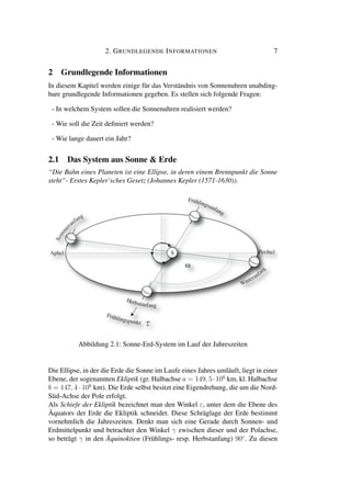2. GRUNDLEGENDE INFORMATIONEN 7
2 Grundlegende Informationen
In diesem Kapitel werden einige für das Verständnis von Sonnenuhren unabding-
bare grundlegende Informationen gegeben. Es stellen sich folgende Fragen:
- In welchem System sollen die Sonnenuhren realisiert werden?
- Wie soll die Zeit deﬁniert werden?
- Wie lange dauert ein Jahr?
2.1 Das System aus Sonne & Erde
“Die Bahn eines Planeten ist eine Ellipse, in deren einem Brennpunkt die Sonne
steht”- Erstes Kepler’sches Gesetz (Johannes Kepler (1571-1630)).
Abbildung 2.1: Sonne-Erd-System im Lauf der Jahreszeiten
Die Ellipse, in der die Erde die Sonne im Laufe eines Jahres umläuft, liegt in einer
Ebene, der sogenannten Ekliptik (gr. Halbachse a = 149, 5·106
km, kl. Halbachse
b = 147, 4 · 106
km). Die Erde selbst besitzt eine Eigendrehung, die um die Nord-
Süd-Achse der Pole erfolgt.
Als Schiefe der Ekliptik bezeichnet man den Winkel ε, unter dem die Ebene des
Äquators der Erde die Ekliptik schneidet. Diese Schräglage der Erde bestimmt
vornehmlich die Jahreszeiten. Denkt man sich eine Gerade durch Sonnen- und
Erdmittelpunkt und betrachtet den Winkel γ zwischen dieser und der Polachse,
so beträgt γ in den Äquinoktien (Frühlings- resp. Herbstanfang) 90◦
. Zu diesen
 
