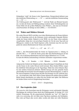 8 KONSTRUKTION VON SONNENUHREN
Zeitpunkten “steht” die Sonne in der Äquatorebene. Entsprechend deﬁniert man
den nördlichen Winteranfang zu γ = 90◦
+ ε und den nördlichen Sommeranfang
zu γ = 90◦
− ε.
Als Frühlingspunkt oder Widderpunkt wird der Punkt am Himmel bezeich-
net, vor dem die Sonne am Frühlingsanfang erscheint. Seine Verbindungslinie zur
Sonne bildet mit der großen Halbachse einen Winkel ω, den man als Perihelab-
stand bezeichnet. Er beträgt zur Zeit (2006) ω = 102.0938294◦
.
2.2 Wahre und Mittlere Ortszeit
Die wahre Ortszeit WOZ wird über zwei obere Kulminationen der Sonne deﬁniert,
d.h. ein Sonnentag wird als der Zeitraum zweier aufeinander folgender Höchst-
stände der Sonne erklärt. Dadurch ist die WOZ, wie der Name schon andeutet,
ortsgebunden, hängt also vom jeweiligen Standort ab. Da der neue Tag nicht zur
Mittagszeit, sondern in der Nacht beginnen sollte, bestimmt man ihn zum Zeit-
punkt der unteren Kulmination der Sonne und schreibt:
WOZ = t + 12h
mit 15◦
= 1h
,
wobei t den Ortsstundenwinkel der Sonne im Äquatorsystem (s. Anhang A)
darstellt. Bei t = 0◦
steht die Sonne genau über dem Beobachtungsort auf der
Erde, also in höchster Kulmination und nach obiger Deﬁnition ist es 12 Uhr.
Es kann die übliche Zeiteinteilung in kleinere Zeitskalen vorgenommen werden:
1 Tag = 24 Stunden = 1440 Minuten = 86400 Sekunden
Aufgrund der Schiefe der Ekliptik und der ellipsenförmigen Umlaufbahn der Erde
um die Sonne ist die wahre Ortszeit nicht konstant. Diese beiden Effekte sorgen
für erhebliche Schwankungen in der Tageslänge. Daher hat schon Johannes Kep-
ler eine mittlere Sonnenzeit deﬁniert. Hierbei bewegt sich eine gedachte Sonne
gleichmäßig bei konstanter Geschwindigkeit auf dem Himmelsäquator, so daß sie
für einen kompletten Umlauf genau dieselbe Zeit benötigt wie die wirkliche Son-
ne, - ein (tropisches) Jahr. Diese ﬁktive Sonne deﬁniert die mittlere Ortszeit MOZ.
Beide Sonnen durchlaufen zur selben Zeit das Perihel und Aphel. Die Differenz
der beiden Zeiten wird als Zeitgleichung bezeichnet:
WOZ − MOZ = Zeitgleichung
2.3 Das tropisches Jahr
Als tropisches Jahr bezeichnet man die Zeitspanne zweier aufeinander folgender
Durchgänge der mittleren Sonne durch den Frühlingspunkt. Es beträgt 365, 2422
mittlere Sonnentage. Da der gregorianische Kalender aus “nur” 365 Tagen be-
steht, ist es notwenig, alle vier Jahre einen Tag hinzu zunehmen, die Schaltjahre.
Dies wäre auf Dauer aber zuviel, daher werden alle Jahre mit voller Hunderter
 