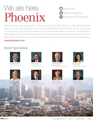 www.naihorizon.com | Arizona | 602 955 4000 | Page 7
Retail Specialists
Gabe Ortega
Vice President
gabe.ortega@naihorizon.com
Horth Hong
Vice President
horth.hong@naihorizon.com
Shelby Tworek
First Vice President
shelby.tworek@naihorizon.com
Paul Honeycutt
Vice President
paul.honeycutt@naihorizon.com
Sharon Reeves
First Vice President
sharon.reeves@naihorizon.com
Chris Gerow
Senior Vice President
chris.gerow@naihorizon.com
NAI Horizon knows commercial real estate. With over 25 years in the Valley, NAI Horizon’s extensive market insight
allows us to match client needs with the right solutions. NAI Global member firms span the U.S. and 54 other
countries, with more than 375 offices and more than 6,700 local market experts on the ground. Supported by the
central resources of the NAI Global organization, member firms deliver market-leading services locally, and combine
their in-market strengths to form a powerful bond of insights and execution for clients with multi-market challenges.
www.naihorizon.com
We are here.
Phoenix
@naihorizon
naihorizonblog.com
facebook.com/NAIHorizon
Jennifer Keeler
Senior Associate
kim.kristoff@naihorizon.com
Patrick Anthon
Retail Specialist
patrick.anthon@naihorizon.com
 