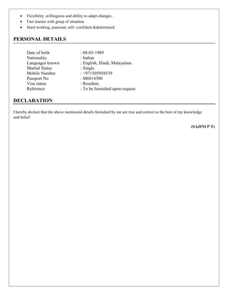  Flexibility ,willingness and ability to adapt changes .
 Fast learner with grasp of situation.
 Hard working, punctual, self- confident &determined.
PERSONAL DETAILS
Date of birth : 08-03-1989
Nationality : Indian
Languages known : English, Hindi, Malayalam.
Martial Status : Single
Mobile Number : +971505958539
Passport No : M6014500
Visa status : Resident.
Reference : To be furnished upon request
DECLARATION
I hereby declare that the above mentioned details furnished by me are true and correct to the best of my knowledge
and belief.
(SAJINI P T)
 