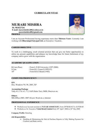 CURRICULAM VITAE
MURARI MISHRA
Ph. 9818227241
E-mail: murarimishra80@yahoo.co.in
murarimishra80@gmail.com
PROFILE
I am an Account Professional having experience more than Thirteen Years. Currently I am
working with Dharampal Satyapal Ltd. as Executive- Taxation..
CAREER OBJECTIVE
To work in a challenging, result oriented position that can give me better opportunities to
utilize my present capabilities and enhance my knowledge base for future betterment of my
company and to grow with the organization.
ACADEMIC QUALIFICATION
B.Com (Pass) : From L.N.M University (1997-2000)
I.Com : From B.I. Council (1995-97)
10th
: From B.S.E Board (1995)
COMPUTER PROFICIENCY
O/S
Dos, Windows’95, 98, 2003, XP
Accounting Package
Tally 4.5, 5.4, 6.3, 7.2, SAP (Sales Tax), IMIS, Discover etc.
Others
MS-Office-2003, 2007 (Excel, Word etc.), Internet
PROFESSIONAL EXPERIENCE
 Worked as an Account assistant in NAYAR ASSOCIATE .From 20th
MAR-02 To.10 FEB-04
 Worked as a Sr. Executive Vishal Retail Limited from 20th
April’ 2004 to 26th
Dec.2009
Company Profile: Retailing
Job Responsibility:
 Handling & Maintaining the Sale & Purchase Reports in Tally Making Payment for
Creditors and Bank entries.
 
