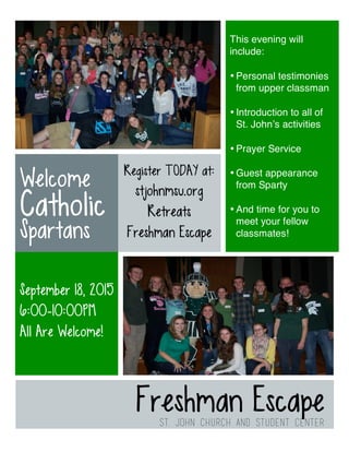 Freshman Escape
St. John Church and Student Center
Welcome
Catholic
Spartans
September 18, 2015
6:00-10:00PM
All Are Welcome!
This evening will
include:
• Personal testimonies
from upper classman
• Introduction to all of
St. John’s activities
• Prayer Service
• Guest appearance
from Sparty
• And time for you to
meet your fellow
classmates!
Register TODAY at:
stjohnmsu.org
Retreats
Freshman Escape
 
