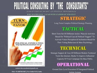A 500 C’s X A IC I A
WHY TO STRUGGLE ? LEAD WITH LEADERS OF STRATEGY
STRATEGIC
Long Term Complex Political Strategy Planning
TACTICAL
Short Term Set Of Different Action Plans & Activities
a “ li i al & li i al T igg ” T
Activate Voters Perception & Inclination Based On
Their Voting Behaviour & Mass Psychology.
TECHNICAL
Strategic Support & Uses Of Different Modern Technical
Tools like Internet, Media To Improve Influential
Capacity Of Your Campaign On Mass Public.
OPERATIONAL
Ground Zero Level Execution Of Integrated Political
Action Axioms
contact.theconsultants@gmail.com
Mob +91-8587067685 || New Delhi-NCR, India
 
