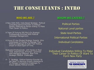THE CONSULTANTS : INTRO
WHO WE ARE ?
A New Delhi NCR, India Based Strategic Political
Consulting Service Provider To Political
Parties, Politicians & Person Willing To Make
Their Career In Politics.
A Team Of Fortune 500 Mnc’s Ex Strategic
Professionals Enriched With Political
Campaign Management.
A Group Of Like Minded Strategic Experts Who
Contributes To Parties To Manage Their
Political Challenges & Fulfil Their Political
Dream In Short Span Of Time.
Dedicated Professionals with Hands on Real
Time Experiences, Enriched / Groomed
With Managing Different Real Time
Strategic Political Challenges.
A - Z Strategic Political Solution Provider As
per Need To Remove Growth Obstacles &
To Manage Competitive Challenges To
Insure Speedy Political Growth.
WHOM WE CATERS ?
Political Parties
National Level parties
State level Parties
International Political Parties
Individual Candidates
&
Individual Candidates Willing To Make
Their Career In Politics Or Want To
Form New Party
 