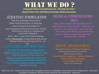 WHAT WE DO ?
strategy Formulation
Vote Swing Strategy Development
Mass Political Perception Change Mgt.
Voters Activation & Engagement
Geo Topographical Social Economical Political
Environment Scanning | Qualitative &
Quantitative Research
Short – Mid – Long Term Political Strategy
Political Revamping | Image Building & Branding
Political Positioning | Damage Control etc.
etc.
Media & Communication
Mgt.
Mass Communication Message Development
Media Planning | Media Selection | Media Buying
Digital, TV, Print Media Mgt. | Bulk SMS, Bulk
Voice Calling, Bulk Mailing, Social Media Mgt.
Person To Person, Small Group Influential
Communication | PR Mgt.
Election campaign mgt.
War Room Set Up | Political Segmentation
Agenda Selections For Campaign Based On Mass
Public Psychology & Voters Behaviour
Campaign Designing | Feasibility Assessment
Campaign Execution Process Development
Phase Wise Campaign Execution | Interactive
Campaign Activation
Booth management
Need Based Booth Level Strategy Development
Deciding Responsibilities & Authorities
Booth Strategy Activation
Socio-Political Re Engineering || Election Campaigning
Booth level Vote Swing Strategy
Local Campaign & PR Mgt.
Election Day Monitoring
Other Services :Political Revamping For Struggling Parties & Candidates, New Political Party Registration, Individual
Candidate Consulting, Political Career Building, Pan India Party Expansion
Integrated Political Consulting Services – All Under One Roof !
Based On More Than 100 Different Strategic Political Parameters
 
